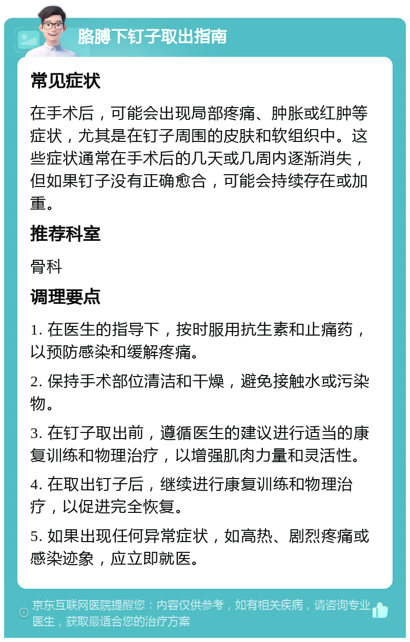 胳膊下钉子取出指南 常见症状 在手术后，可能会出现局部疼痛、肿胀或红肿等症状，尤其是在钉子周围的皮肤和软组织中。这些症状通常在手术后的几天或几周内逐渐消失，但如果钉子没有正确愈合，可能会持续存在或加重。 推荐科室 骨科 调理要点 1. 在医生的指导下，按时服用抗生素和止痛药，以预防感染和缓解疼痛。 2. 保持手术部位清洁和干燥，避免接触水或污染物。 3. 在钉子取出前，遵循医生的建议进行适当的康复训练和物理治疗，以增强肌肉力量和灵活性。 4. 在取出钉子后，继续进行康复训练和物理治疗，以促进完全恢复。 5. 如果出现任何异常症状，如高热、剧烈疼痛或感染迹象，应立即就医。