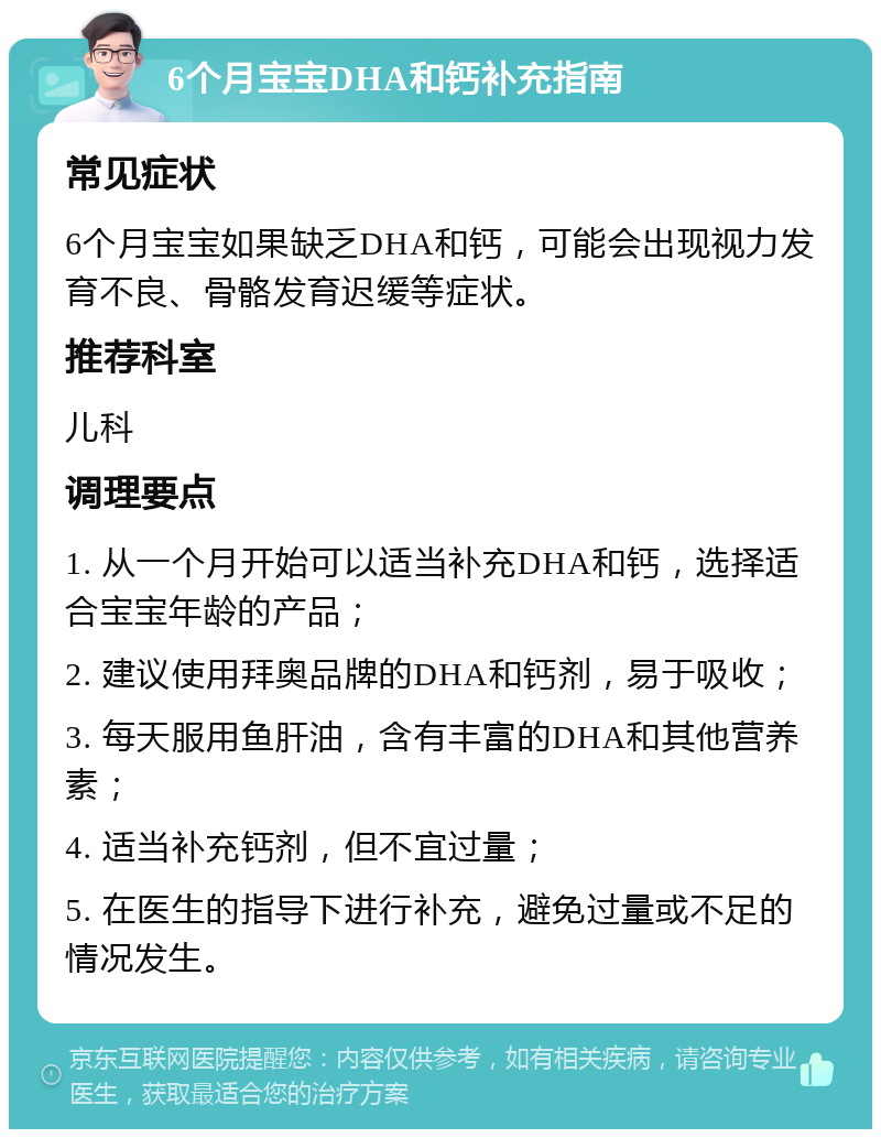 6个月宝宝DHA和钙补充指南 常见症状 6个月宝宝如果缺乏DHA和钙，可能会出现视力发育不良、骨骼发育迟缓等症状。 推荐科室 儿科 调理要点 1. 从一个月开始可以适当补充DHA和钙，选择适合宝宝年龄的产品； 2. 建议使用拜奥品牌的DHA和钙剂，易于吸收； 3. 每天服用鱼肝油，含有丰富的DHA和其他营养素； 4. 适当补充钙剂，但不宜过量； 5. 在医生的指导下进行补充，避免过量或不足的情况发生。