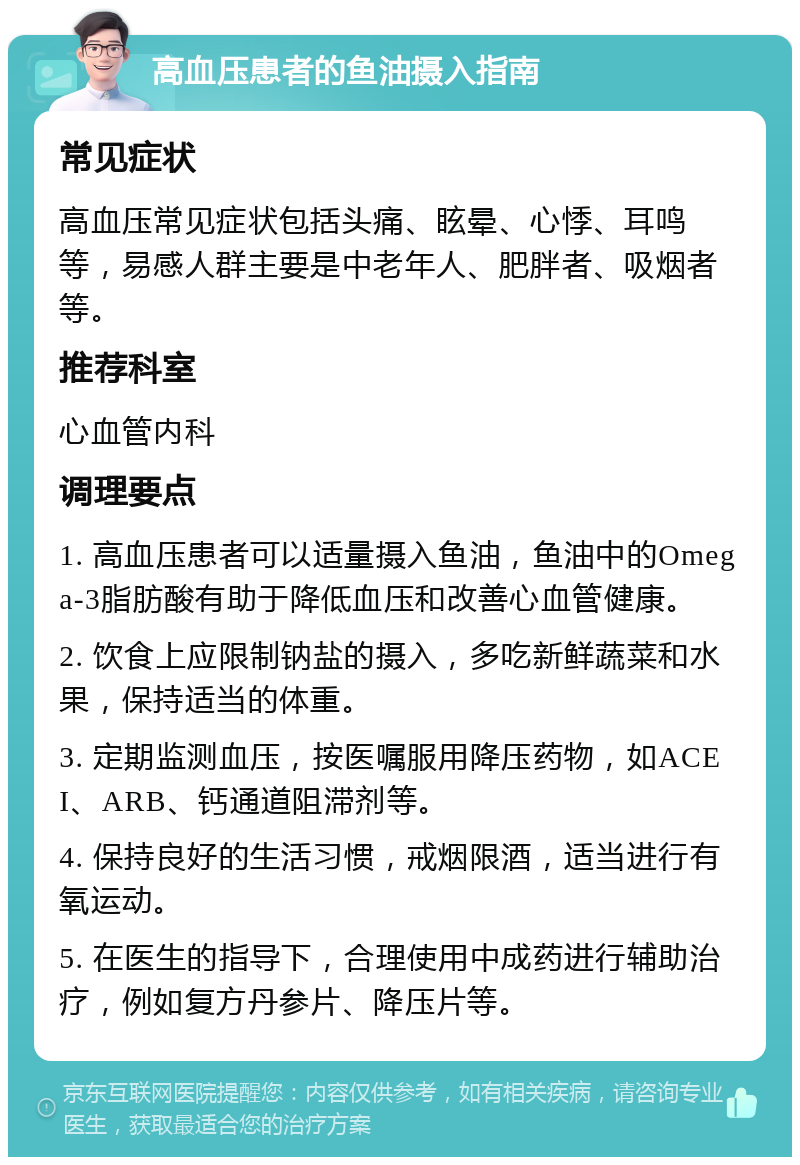 高血压患者的鱼油摄入指南 常见症状 高血压常见症状包括头痛、眩晕、心悸、耳鸣等，易感人群主要是中老年人、肥胖者、吸烟者等。 推荐科室 心血管内科 调理要点 1. 高血压患者可以适量摄入鱼油，鱼油中的Omega-3脂肪酸有助于降低血压和改善心血管健康。 2. 饮食上应限制钠盐的摄入，多吃新鲜蔬菜和水果，保持适当的体重。 3. 定期监测血压，按医嘱服用降压药物，如ACEI、ARB、钙通道阻滞剂等。 4. 保持良好的生活习惯，戒烟限酒，适当进行有氧运动。 5. 在医生的指导下，合理使用中成药进行辅助治疗，例如复方丹参片、降压片等。