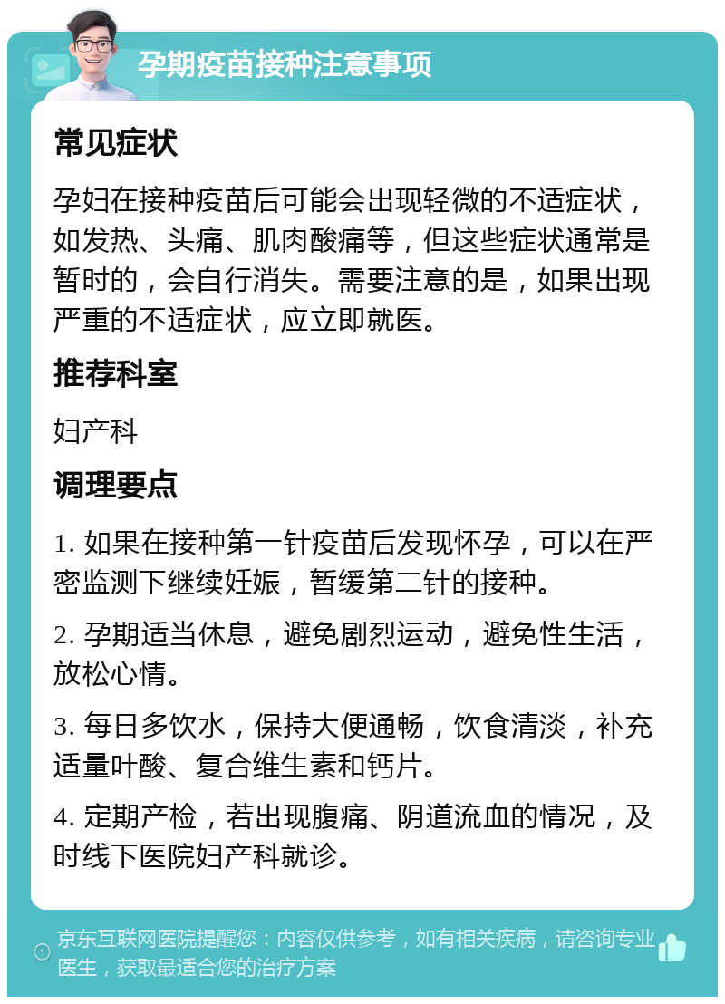 孕期疫苗接种注意事项 常见症状 孕妇在接种疫苗后可能会出现轻微的不适症状，如发热、头痛、肌肉酸痛等，但这些症状通常是暂时的，会自行消失。需要注意的是，如果出现严重的不适症状，应立即就医。 推荐科室 妇产科 调理要点 1. 如果在接种第一针疫苗后发现怀孕，可以在严密监测下继续妊娠，暂缓第二针的接种。 2. 孕期适当休息，避免剧烈运动，避免性生活，放松心情。 3. 每日多饮水，保持大便通畅，饮食清淡，补充适量叶酸、复合维生素和钙片。 4. 定期产检，若出现腹痛、阴道流血的情况，及时线下医院妇产科就诊。