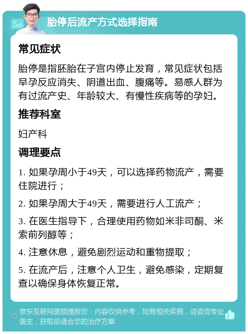 胎停后流产方式选择指南 常见症状 胎停是指胚胎在子宫内停止发育，常见症状包括早孕反应消失、阴道出血、腹痛等。易感人群为有过流产史、年龄较大、有慢性疾病等的孕妇。 推荐科室 妇产科 调理要点 1. 如果孕周小于49天，可以选择药物流产，需要住院进行； 2. 如果孕周大于49天，需要进行人工流产； 3. 在医生指导下，合理使用药物如米非司酮、米索前列醇等； 4. 注意休息，避免剧烈运动和重物提取； 5. 在流产后，注意个人卫生，避免感染，定期复查以确保身体恢复正常。