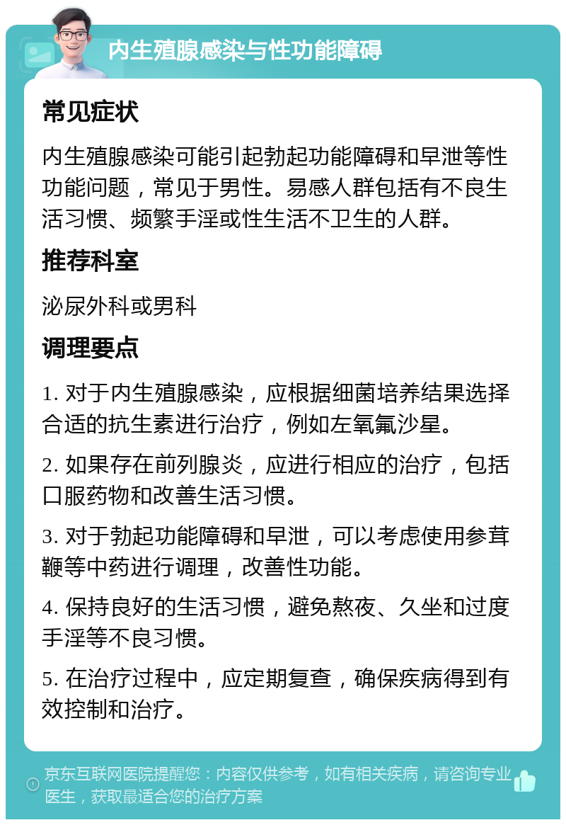 内生殖腺感染与性功能障碍 常见症状 内生殖腺感染可能引起勃起功能障碍和早泄等性功能问题，常见于男性。易感人群包括有不良生活习惯、频繁手淫或性生活不卫生的人群。 推荐科室 泌尿外科或男科 调理要点 1. 对于内生殖腺感染，应根据细菌培养结果选择合适的抗生素进行治疗，例如左氧氟沙星。 2. 如果存在前列腺炎，应进行相应的治疗，包括口服药物和改善生活习惯。 3. 对于勃起功能障碍和早泄，可以考虑使用参茸鞭等中药进行调理，改善性功能。 4. 保持良好的生活习惯，避免熬夜、久坐和过度手淫等不良习惯。 5. 在治疗过程中，应定期复查，确保疾病得到有效控制和治疗。