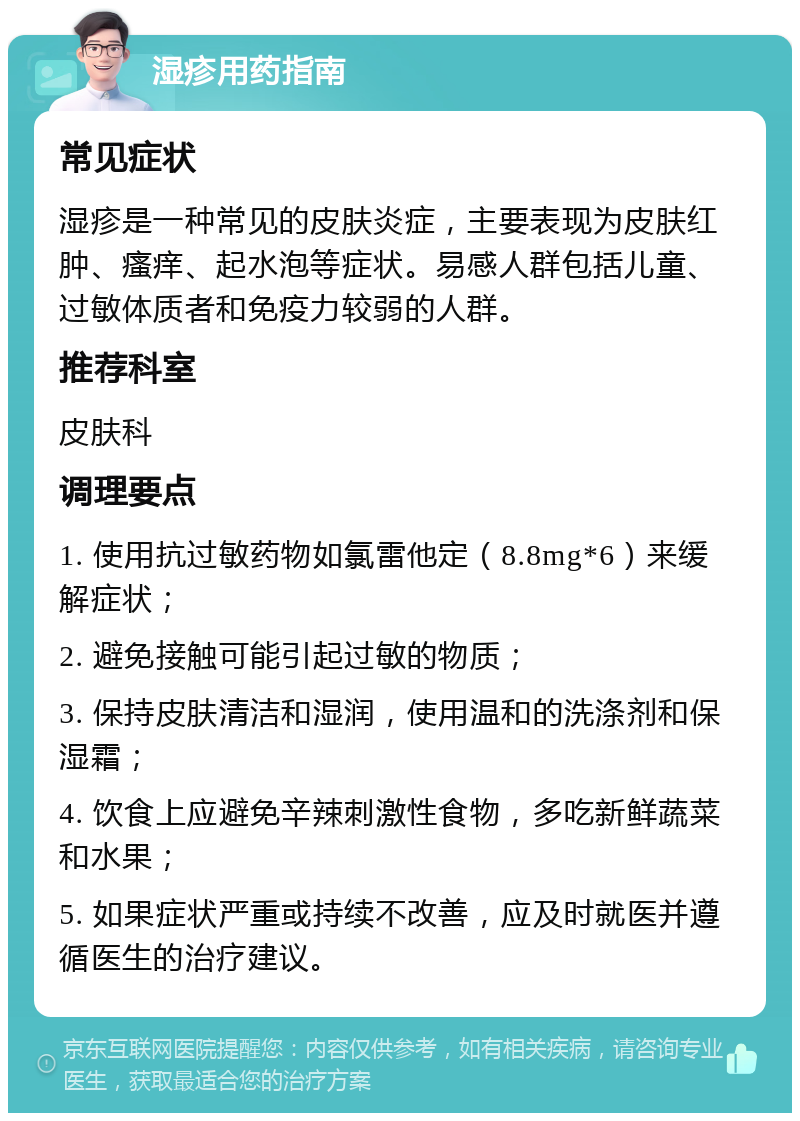 湿疹用药指南 常见症状 湿疹是一种常见的皮肤炎症，主要表现为皮肤红肿、瘙痒、起水泡等症状。易感人群包括儿童、过敏体质者和免疫力较弱的人群。 推荐科室 皮肤科 调理要点 1. 使用抗过敏药物如氯雷他定（8.8mg*6）来缓解症状； 2. 避免接触可能引起过敏的物质； 3. 保持皮肤清洁和湿润，使用温和的洗涤剂和保湿霜； 4. 饮食上应避免辛辣刺激性食物，多吃新鲜蔬菜和水果； 5. 如果症状严重或持续不改善，应及时就医并遵循医生的治疗建议。