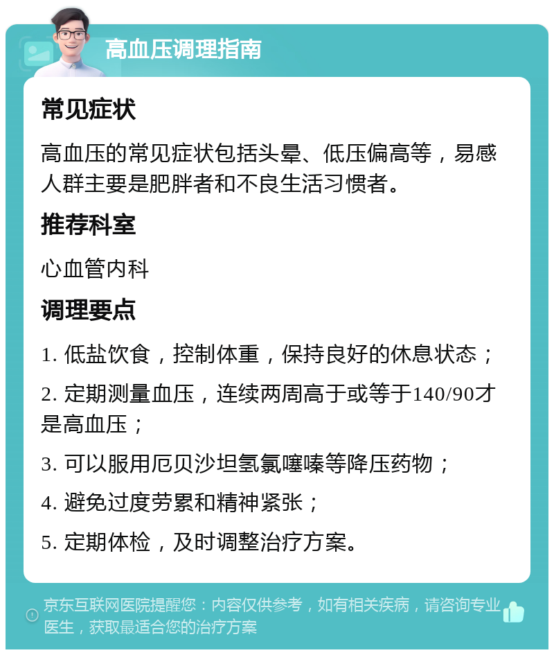 高血压调理指南 常见症状 高血压的常见症状包括头晕、低压偏高等，易感人群主要是肥胖者和不良生活习惯者。 推荐科室 心血管内科 调理要点 1. 低盐饮食，控制体重，保持良好的休息状态； 2. 定期测量血压，连续两周高于或等于140/90才是高血压； 3. 可以服用厄贝沙坦氢氯噻嗪等降压药物； 4. 避免过度劳累和精神紧张； 5. 定期体检，及时调整治疗方案。