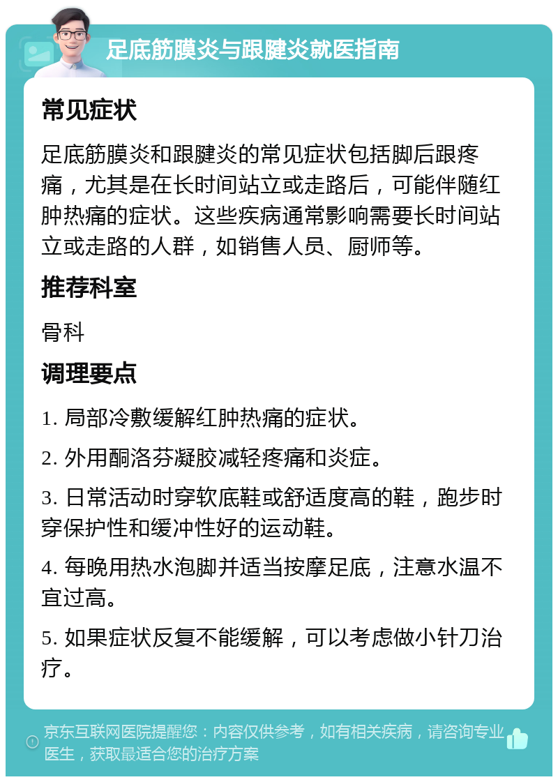 足底筋膜炎与跟腱炎就医指南 常见症状 足底筋膜炎和跟腱炎的常见症状包括脚后跟疼痛，尤其是在长时间站立或走路后，可能伴随红肿热痛的症状。这些疾病通常影响需要长时间站立或走路的人群，如销售人员、厨师等。 推荐科室 骨科 调理要点 1. 局部冷敷缓解红肿热痛的症状。 2. 外用酮洛芬凝胶减轻疼痛和炎症。 3. 日常活动时穿软底鞋或舒适度高的鞋，跑步时穿保护性和缓冲性好的运动鞋。 4. 每晚用热水泡脚并适当按摩足底，注意水温不宜过高。 5. 如果症状反复不能缓解，可以考虑做小针刀治疗。