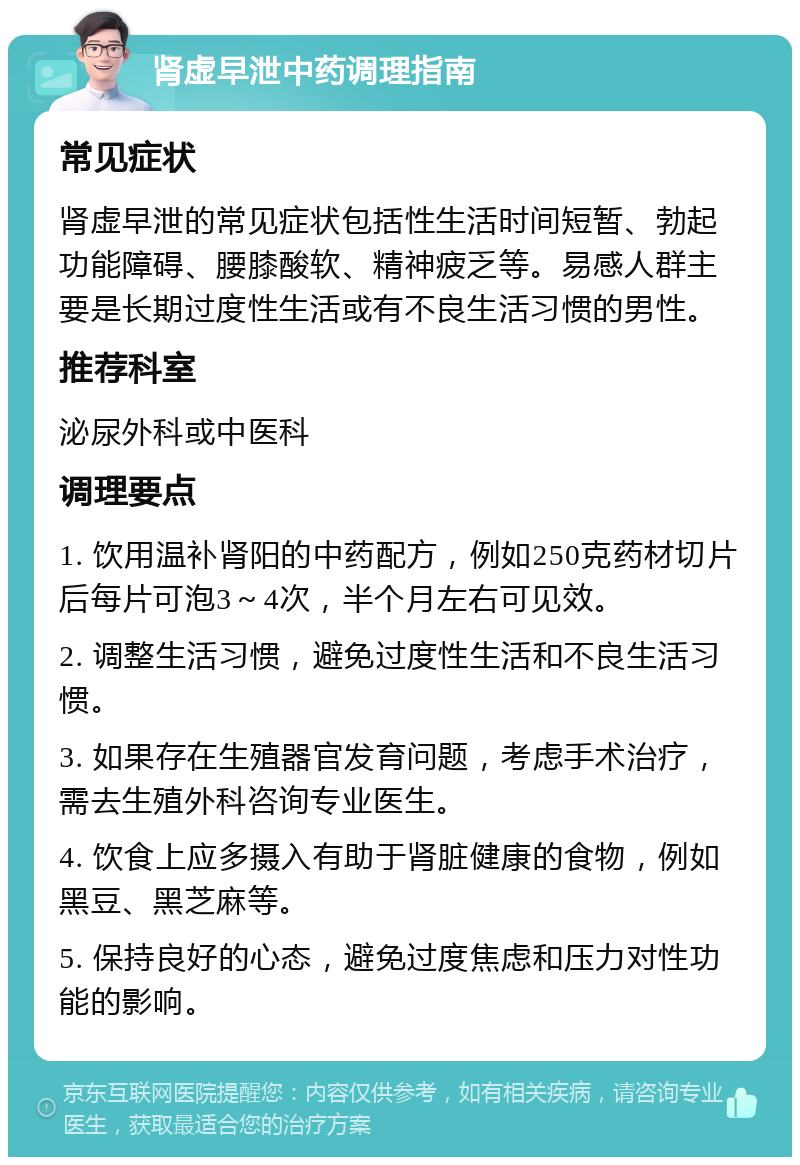 肾虚早泄中药调理指南 常见症状 肾虚早泄的常见症状包括性生活时间短暂、勃起功能障碍、腰膝酸软、精神疲乏等。易感人群主要是长期过度性生活或有不良生活习惯的男性。 推荐科室 泌尿外科或中医科 调理要点 1. 饮用温补肾阳的中药配方，例如250克药材切片后每片可泡3～4次，半个月左右可见效。 2. 调整生活习惯，避免过度性生活和不良生活习惯。 3. 如果存在生殖器官发育问题，考虑手术治疗，需去生殖外科咨询专业医生。 4. 饮食上应多摄入有助于肾脏健康的食物，例如黑豆、黑芝麻等。 5. 保持良好的心态，避免过度焦虑和压力对性功能的影响。