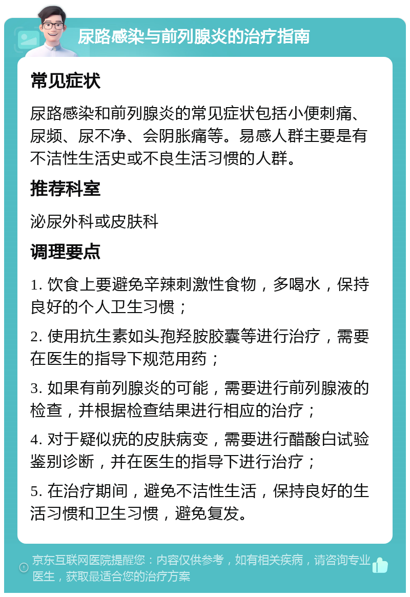 尿路感染与前列腺炎的治疗指南 常见症状 尿路感染和前列腺炎的常见症状包括小便刺痛、尿频、尿不净、会阴胀痛等。易感人群主要是有不洁性生活史或不良生活习惯的人群。 推荐科室 泌尿外科或皮肤科 调理要点 1. 饮食上要避免辛辣刺激性食物，多喝水，保持良好的个人卫生习惯； 2. 使用抗生素如头孢羟胺胶囊等进行治疗，需要在医生的指导下规范用药； 3. 如果有前列腺炎的可能，需要进行前列腺液的检查，并根据检查结果进行相应的治疗； 4. 对于疑似疣的皮肤病变，需要进行醋酸白试验鉴别诊断，并在医生的指导下进行治疗； 5. 在治疗期间，避免不洁性生活，保持良好的生活习惯和卫生习惯，避免复发。