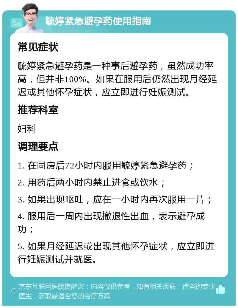 毓婷紧急避孕药使用指南 常见症状 毓婷紧急避孕药是一种事后避孕药，虽然成功率高，但并非100%。如果在服用后仍然出现月经延迟或其他怀孕症状，应立即进行妊娠测试。 推荐科室 妇科 调理要点 1. 在同房后72小时内服用毓婷紧急避孕药； 2. 用药后两小时内禁止进食或饮水； 3. 如果出现呕吐，应在一小时内再次服用一片； 4. 服用后一周内出现撤退性出血，表示避孕成功； 5. 如果月经延迟或出现其他怀孕症状，应立即进行妊娠测试并就医。