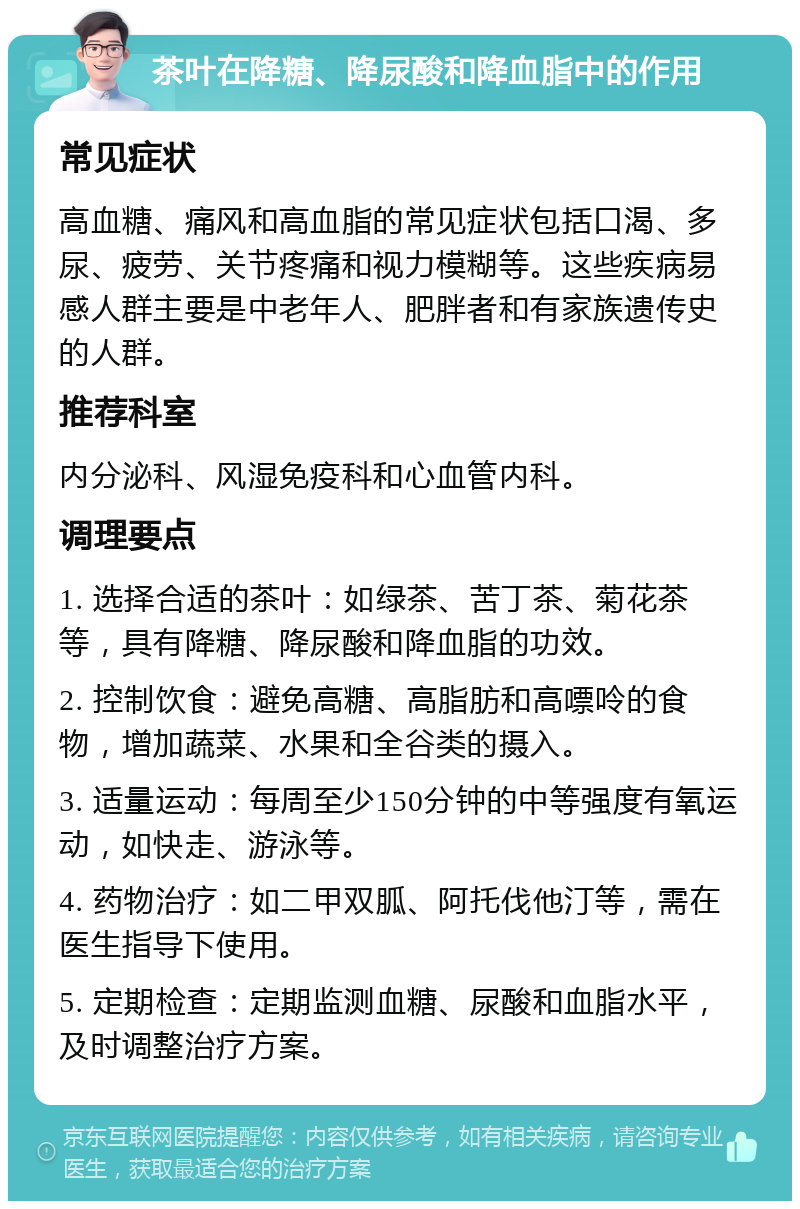 茶叶在降糖、降尿酸和降血脂中的作用 常见症状 高血糖、痛风和高血脂的常见症状包括口渴、多尿、疲劳、关节疼痛和视力模糊等。这些疾病易感人群主要是中老年人、肥胖者和有家族遗传史的人群。 推荐科室 内分泌科、风湿免疫科和心血管内科。 调理要点 1. 选择合适的茶叶：如绿茶、苦丁茶、菊花茶等，具有降糖、降尿酸和降血脂的功效。 2. 控制饮食：避免高糖、高脂肪和高嘌呤的食物，增加蔬菜、水果和全谷类的摄入。 3. 适量运动：每周至少150分钟的中等强度有氧运动，如快走、游泳等。 4. 药物治疗：如二甲双胍、阿托伐他汀等，需在医生指导下使用。 5. 定期检查：定期监测血糖、尿酸和血脂水平，及时调整治疗方案。