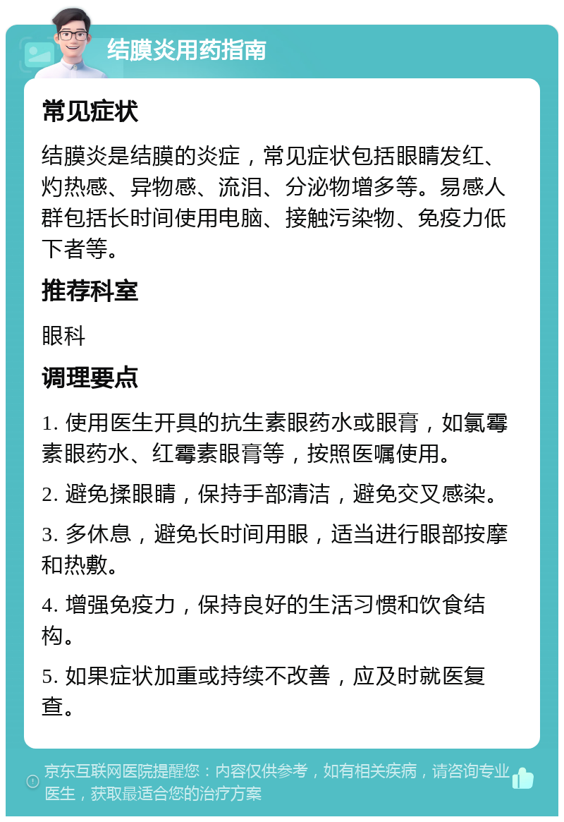 结膜炎用药指南 常见症状 结膜炎是结膜的炎症，常见症状包括眼睛发红、灼热感、异物感、流泪、分泌物增多等。易感人群包括长时间使用电脑、接触污染物、免疫力低下者等。 推荐科室 眼科 调理要点 1. 使用医生开具的抗生素眼药水或眼膏，如氯霉素眼药水、红霉素眼膏等，按照医嘱使用。 2. 避免揉眼睛，保持手部清洁，避免交叉感染。 3. 多休息，避免长时间用眼，适当进行眼部按摩和热敷。 4. 增强免疫力，保持良好的生活习惯和饮食结构。 5. 如果症状加重或持续不改善，应及时就医复查。