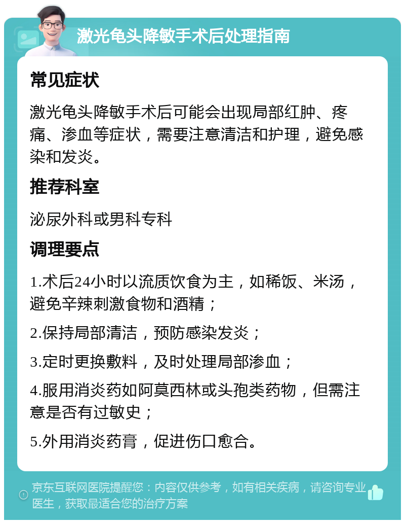 激光龟头降敏手术后处理指南 常见症状 激光龟头降敏手术后可能会出现局部红肿、疼痛、渗血等症状，需要注意清洁和护理，避免感染和发炎。 推荐科室 泌尿外科或男科专科 调理要点 1.术后24小时以流质饮食为主，如稀饭、米汤，避免辛辣刺激食物和酒精； 2.保持局部清洁，预防感染发炎； 3.定时更换敷料，及时处理局部渗血； 4.服用消炎药如阿莫西林或头孢类药物，但需注意是否有过敏史； 5.外用消炎药膏，促进伤口愈合。