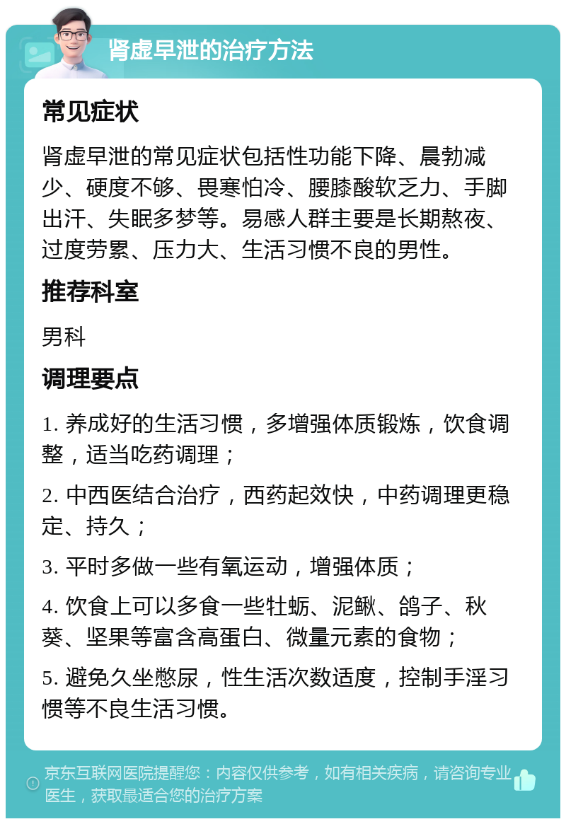 肾虚早泄的治疗方法 常见症状 肾虚早泄的常见症状包括性功能下降、晨勃减少、硬度不够、畏寒怕冷、腰膝酸软乏力、手脚出汗、失眠多梦等。易感人群主要是长期熬夜、过度劳累、压力大、生活习惯不良的男性。 推荐科室 男科 调理要点 1. 养成好的生活习惯，多增强体质锻炼，饮食调整，适当吃药调理； 2. 中西医结合治疗，西药起效快，中药调理更稳定、持久； 3. 平时多做一些有氧运动，增强体质； 4. 饮食上可以多食一些牡蛎、泥鳅、鸽子、秋葵、坚果等富含高蛋白、微量元素的食物； 5. 避免久坐憋尿，性生活次数适度，控制手淫习惯等不良生活习惯。