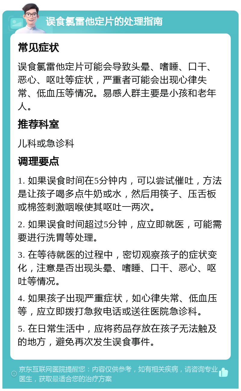 误食氯雷他定片的处理指南 常见症状 误食氯雷他定片可能会导致头晕、嗜睡、口干、恶心、呕吐等症状，严重者可能会出现心律失常、低血压等情况。易感人群主要是小孩和老年人。 推荐科室 儿科或急诊科 调理要点 1. 如果误食时间在5分钟内，可以尝试催吐，方法是让孩子喝多点牛奶或水，然后用筷子、压舌板或棉签刺激咽喉使其呕吐一两次。 2. 如果误食时间超过5分钟，应立即就医，可能需要进行洗胃等处理。 3. 在等待就医的过程中，密切观察孩子的症状变化，注意是否出现头晕、嗜睡、口干、恶心、呕吐等情况。 4. 如果孩子出现严重症状，如心律失常、低血压等，应立即拨打急救电话或送往医院急诊科。 5. 在日常生活中，应将药品存放在孩子无法触及的地方，避免再次发生误食事件。