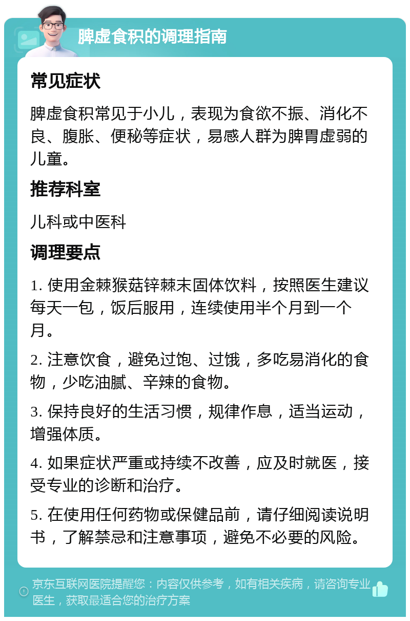 脾虚食积的调理指南 常见症状 脾虚食积常见于小儿，表现为食欲不振、消化不良、腹胀、便秘等症状，易感人群为脾胃虚弱的儿童。 推荐科室 儿科或中医科 调理要点 1. 使用金棘猴菇锌棘末固体饮料，按照医生建议每天一包，饭后服用，连续使用半个月到一个月。 2. 注意饮食，避免过饱、过饿，多吃易消化的食物，少吃油腻、辛辣的食物。 3. 保持良好的生活习惯，规律作息，适当运动，增强体质。 4. 如果症状严重或持续不改善，应及时就医，接受专业的诊断和治疗。 5. 在使用任何药物或保健品前，请仔细阅读说明书，了解禁忌和注意事项，避免不必要的风险。