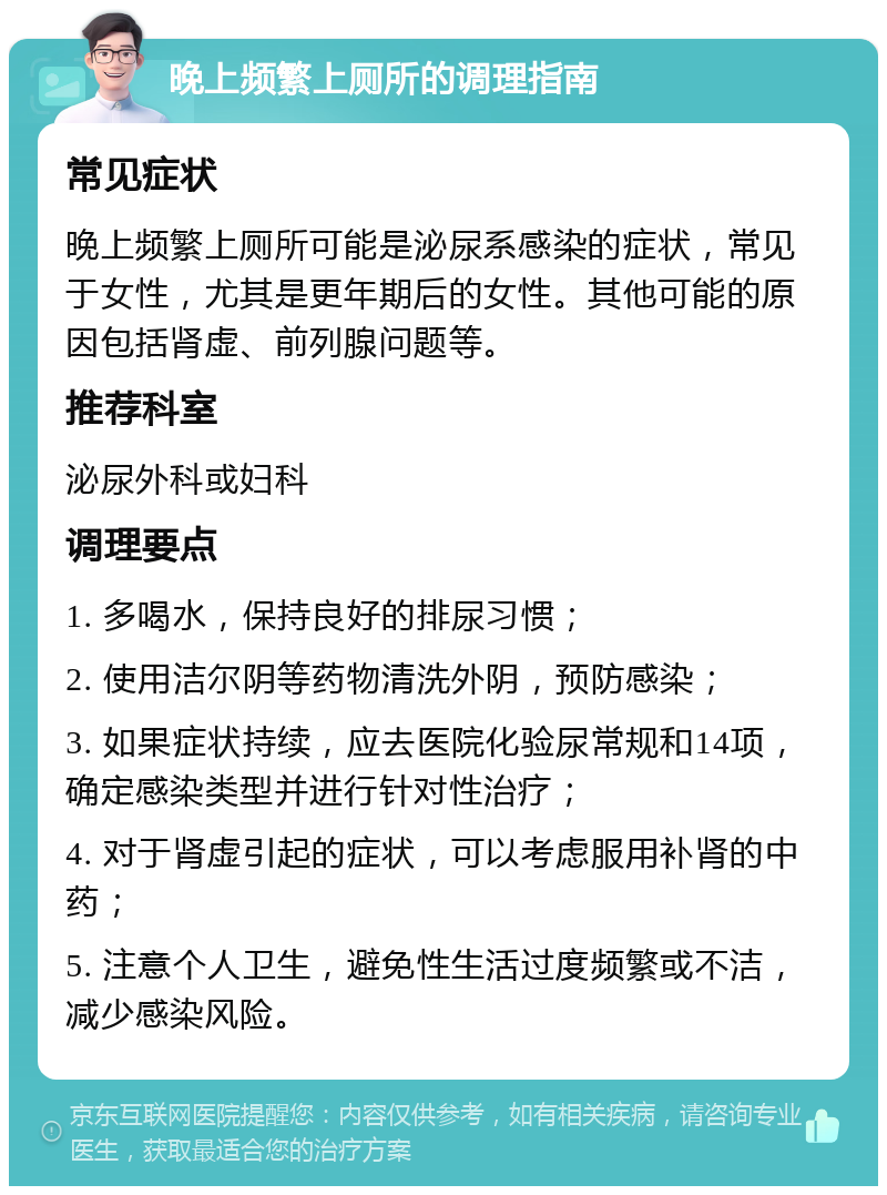 晚上频繁上厕所的调理指南 常见症状 晚上频繁上厕所可能是泌尿系感染的症状，常见于女性，尤其是更年期后的女性。其他可能的原因包括肾虚、前列腺问题等。 推荐科室 泌尿外科或妇科 调理要点 1. 多喝水，保持良好的排尿习惯； 2. 使用洁尔阴等药物清洗外阴，预防感染； 3. 如果症状持续，应去医院化验尿常规和14项，确定感染类型并进行针对性治疗； 4. 对于肾虚引起的症状，可以考虑服用补肾的中药； 5. 注意个人卫生，避免性生活过度频繁或不洁，减少感染风险。