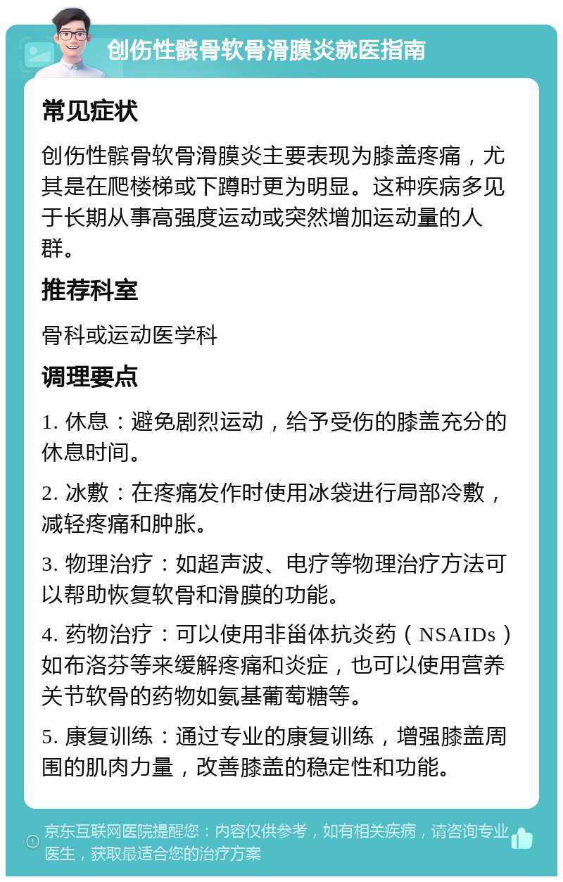 创伤性髌骨软骨滑膜炎就医指南 常见症状 创伤性髌骨软骨滑膜炎主要表现为膝盖疼痛，尤其是在爬楼梯或下蹲时更为明显。这种疾病多见于长期从事高强度运动或突然增加运动量的人群。 推荐科室 骨科或运动医学科 调理要点 1. 休息：避免剧烈运动，给予受伤的膝盖充分的休息时间。 2. 冰敷：在疼痛发作时使用冰袋进行局部冷敷，减轻疼痛和肿胀。 3. 物理治疗：如超声波、电疗等物理治疗方法可以帮助恢复软骨和滑膜的功能。 4. 药物治疗：可以使用非甾体抗炎药（NSAIDs）如布洛芬等来缓解疼痛和炎症，也可以使用营养关节软骨的药物如氨基葡萄糖等。 5. 康复训练：通过专业的康复训练，增强膝盖周围的肌肉力量，改善膝盖的稳定性和功能。