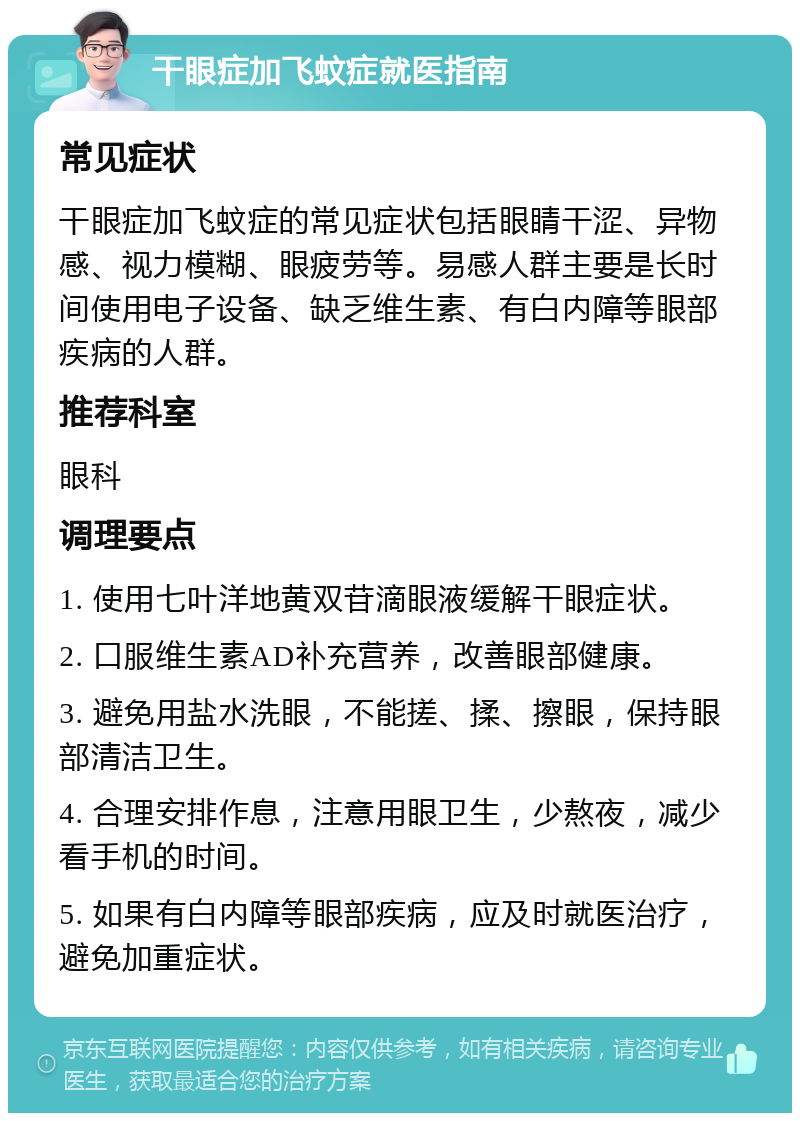 干眼症加飞蚊症就医指南 常见症状 干眼症加飞蚊症的常见症状包括眼睛干涩、异物感、视力模糊、眼疲劳等。易感人群主要是长时间使用电子设备、缺乏维生素、有白内障等眼部疾病的人群。 推荐科室 眼科 调理要点 1. 使用七叶洋地黄双苷滴眼液缓解干眼症状。 2. 口服维生素AD补充营养，改善眼部健康。 3. 避免用盐水洗眼，不能搓、揉、擦眼，保持眼部清洁卫生。 4. 合理安排作息，注意用眼卫生，少熬夜，减少看手机的时间。 5. 如果有白内障等眼部疾病，应及时就医治疗，避免加重症状。