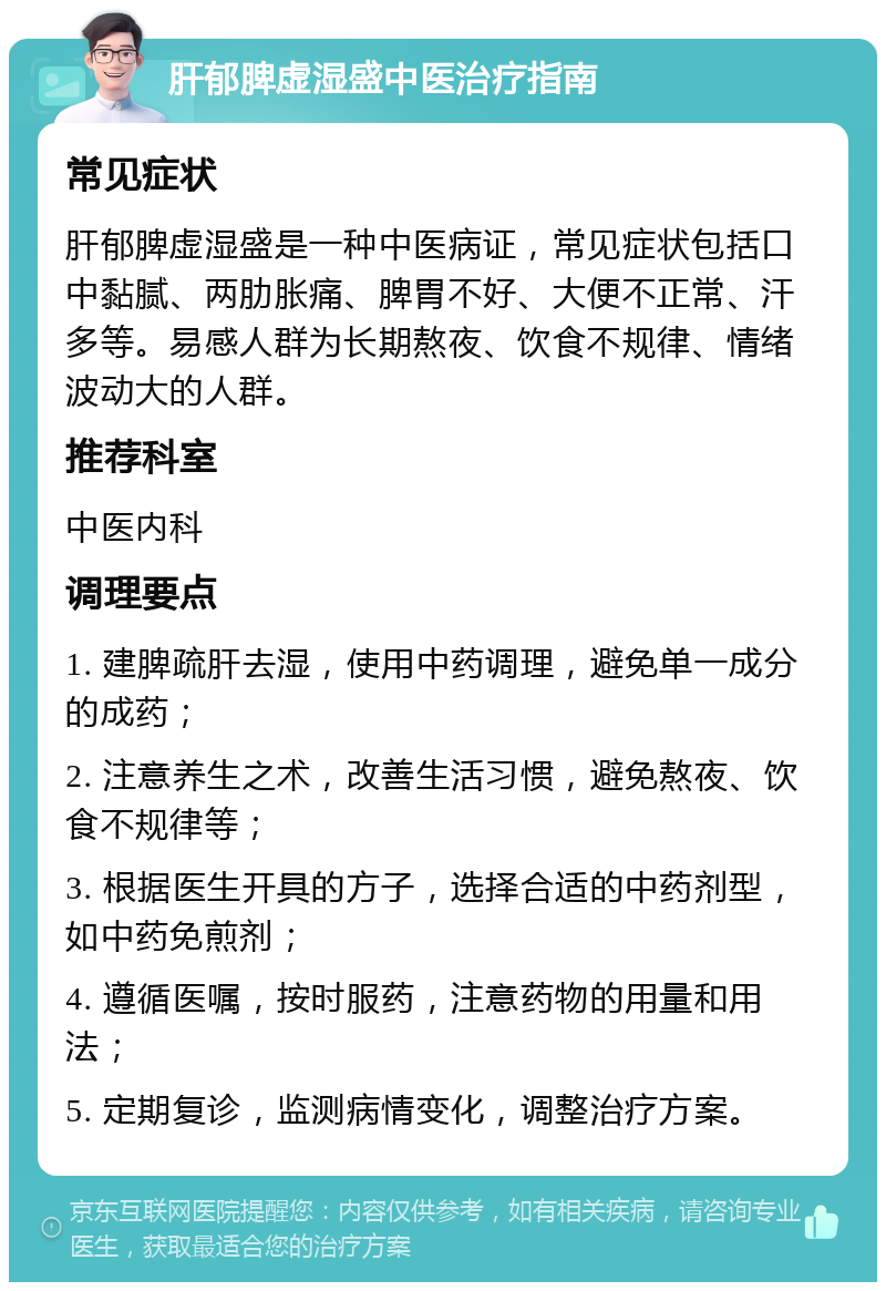 肝郁脾虚湿盛中医治疗指南 常见症状 肝郁脾虚湿盛是一种中医病证，常见症状包括口中黏腻、两肋胀痛、脾胃不好、大便不正常、汗多等。易感人群为长期熬夜、饮食不规律、情绪波动大的人群。 推荐科室 中医内科 调理要点 1. 建脾疏肝去湿，使用中药调理，避免单一成分的成药； 2. 注意养生之术，改善生活习惯，避免熬夜、饮食不规律等； 3. 根据医生开具的方子，选择合适的中药剂型，如中药免煎剂； 4. 遵循医嘱，按时服药，注意药物的用量和用法； 5. 定期复诊，监测病情变化，调整治疗方案。