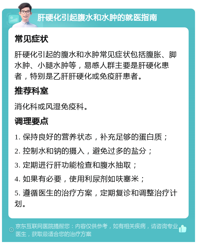 肝硬化引起腹水和水肿的就医指南 常见症状 肝硬化引起的腹水和水肿常见症状包括腹胀、脚水肿、小腿水肿等，易感人群主要是肝硬化患者，特别是乙肝肝硬化或免疫肝患者。 推荐科室 消化科或风湿免疫科。 调理要点 1. 保持良好的营养状态，补充足够的蛋白质； 2. 控制水和钠的摄入，避免过多的盐分； 3. 定期进行肝功能检查和腹水抽取； 4. 如果有必要，使用利尿剂如呋塞米； 5. 遵循医生的治疗方案，定期复诊和调整治疗计划。