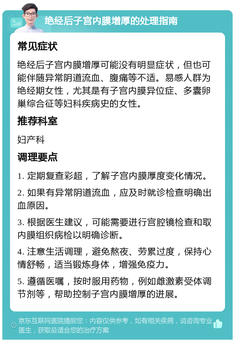 绝经后子宫内膜增厚的处理指南 常见症状 绝经后子宫内膜增厚可能没有明显症状，但也可能伴随异常阴道流血、腹痛等不适。易感人群为绝经期女性，尤其是有子宫内膜异位症、多囊卵巢综合征等妇科疾病史的女性。 推荐科室 妇产科 调理要点 1. 定期复查彩超，了解子宫内膜厚度变化情况。 2. 如果有异常阴道流血，应及时就诊检查明确出血原因。 3. 根据医生建议，可能需要进行宫腔镜检查和取内膜组织病检以明确诊断。 4. 注意生活调理，避免熬夜、劳累过度，保持心情舒畅，适当锻炼身体，增强免疫力。 5. 遵循医嘱，按时服用药物，例如雌激素受体调节剂等，帮助控制子宫内膜增厚的进展。