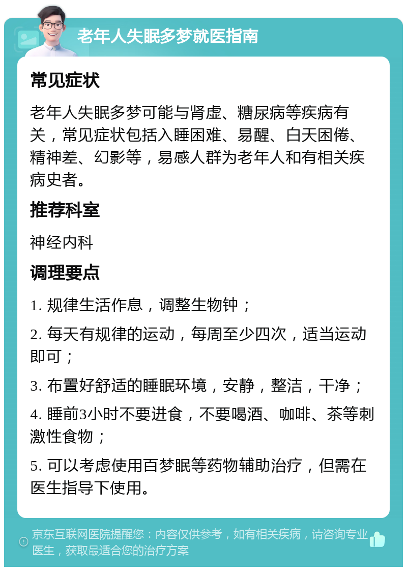 老年人失眠多梦就医指南 常见症状 老年人失眠多梦可能与肾虚、糖尿病等疾病有关，常见症状包括入睡困难、易醒、白天困倦、精神差、幻影等，易感人群为老年人和有相关疾病史者。 推荐科室 神经内科 调理要点 1. 规律生活作息，调整生物钟； 2. 每天有规律的运动，每周至少四次，适当运动即可； 3. 布置好舒适的睡眠环境，安静，整洁，干净； 4. 睡前3小时不要进食，不要喝酒、咖啡、茶等刺激性食物； 5. 可以考虑使用百梦眠等药物辅助治疗，但需在医生指导下使用。