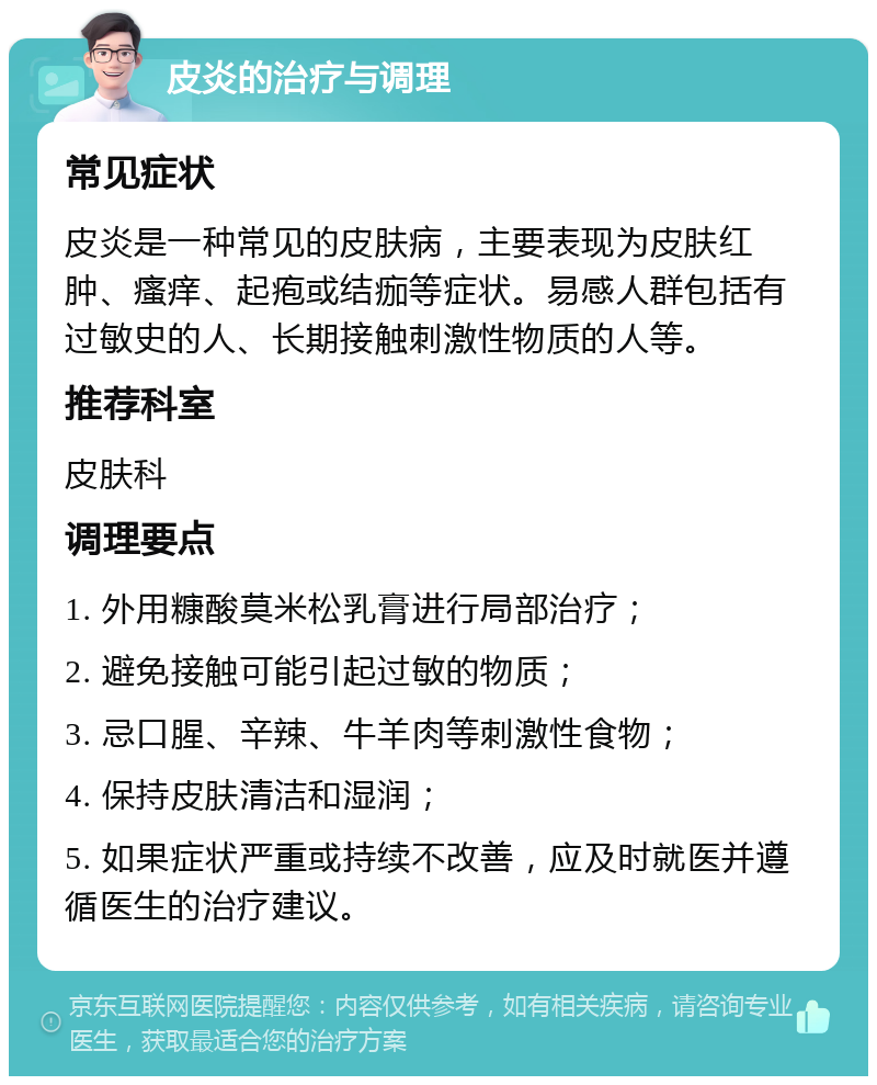 皮炎的治疗与调理 常见症状 皮炎是一种常见的皮肤病，主要表现为皮肤红肿、瘙痒、起疱或结痂等症状。易感人群包括有过敏史的人、长期接触刺激性物质的人等。 推荐科室 皮肤科 调理要点 1. 外用糠酸莫米松乳膏进行局部治疗； 2. 避免接触可能引起过敏的物质； 3. 忌口腥、辛辣、牛羊肉等刺激性食物； 4. 保持皮肤清洁和湿润； 5. 如果症状严重或持续不改善，应及时就医并遵循医生的治疗建议。