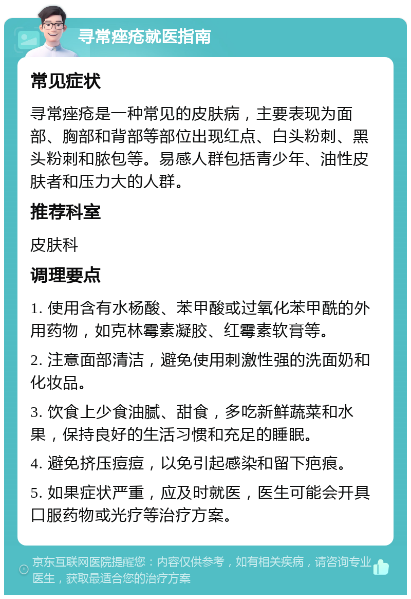 寻常痤疮就医指南 常见症状 寻常痤疮是一种常见的皮肤病，主要表现为面部、胸部和背部等部位出现红点、白头粉刺、黑头粉刺和脓包等。易感人群包括青少年、油性皮肤者和压力大的人群。 推荐科室 皮肤科 调理要点 1. 使用含有水杨酸、苯甲酸或过氧化苯甲酰的外用药物，如克林霉素凝胶、红霉素软膏等。 2. 注意面部清洁，避免使用刺激性强的洗面奶和化妆品。 3. 饮食上少食油腻、甜食，多吃新鲜蔬菜和水果，保持良好的生活习惯和充足的睡眠。 4. 避免挤压痘痘，以免引起感染和留下疤痕。 5. 如果症状严重，应及时就医，医生可能会开具口服药物或光疗等治疗方案。