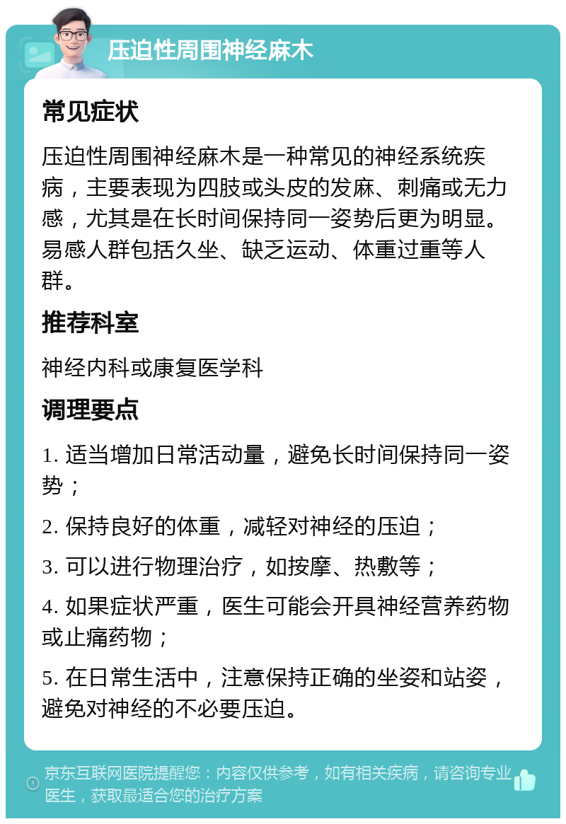 压迫性周围神经麻木 常见症状 压迫性周围神经麻木是一种常见的神经系统疾病，主要表现为四肢或头皮的发麻、刺痛或无力感，尤其是在长时间保持同一姿势后更为明显。易感人群包括久坐、缺乏运动、体重过重等人群。 推荐科室 神经内科或康复医学科 调理要点 1. 适当增加日常活动量，避免长时间保持同一姿势； 2. 保持良好的体重，减轻对神经的压迫； 3. 可以进行物理治疗，如按摩、热敷等； 4. 如果症状严重，医生可能会开具神经营养药物或止痛药物； 5. 在日常生活中，注意保持正确的坐姿和站姿，避免对神经的不必要压迫。