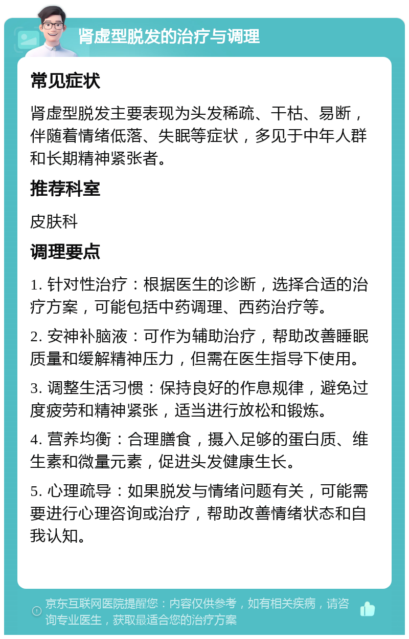 肾虚型脱发的治疗与调理 常见症状 肾虚型脱发主要表现为头发稀疏、干枯、易断，伴随着情绪低落、失眠等症状，多见于中年人群和长期精神紧张者。 推荐科室 皮肤科 调理要点 1. 针对性治疗：根据医生的诊断，选择合适的治疗方案，可能包括中药调理、西药治疗等。 2. 安神补脑液：可作为辅助治疗，帮助改善睡眠质量和缓解精神压力，但需在医生指导下使用。 3. 调整生活习惯：保持良好的作息规律，避免过度疲劳和精神紧张，适当进行放松和锻炼。 4. 营养均衡：合理膳食，摄入足够的蛋白质、维生素和微量元素，促进头发健康生长。 5. 心理疏导：如果脱发与情绪问题有关，可能需要进行心理咨询或治疗，帮助改善情绪状态和自我认知。