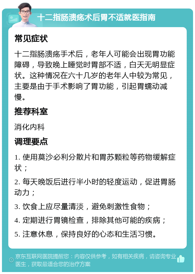 十二指肠溃疡术后胃不适就医指南 常见症状 十二指肠溃疡手术后，老年人可能会出现胃功能障碍，导致晚上睡觉时胃部不适，白天无明显症状。这种情况在六十几岁的老年人中较为常见，主要是由于手术影响了胃功能，引起胃蠕动减慢。 推荐科室 消化内科 调理要点 1. 使用莫沙必利分散片和胃苏颗粒等药物缓解症状； 2. 每天晚饭后进行半小时的轻度运动，促进胃肠动力； 3. 饮食上应尽量清淡，避免刺激性食物； 4. 定期进行胃镜检查，排除其他可能的疾病； 5. 注意休息，保持良好的心态和生活习惯。