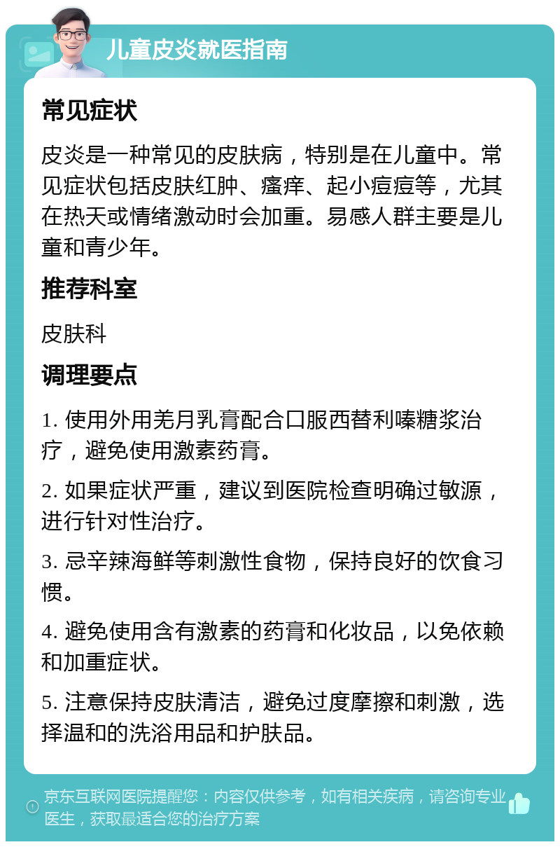 儿童皮炎就医指南 常见症状 皮炎是一种常见的皮肤病，特别是在儿童中。常见症状包括皮肤红肿、瘙痒、起小痘痘等，尤其在热天或情绪激动时会加重。易感人群主要是儿童和青少年。 推荐科室 皮肤科 调理要点 1. 使用外用羌月乳膏配合口服西替利嗪糖浆治疗，避免使用激素药膏。 2. 如果症状严重，建议到医院检查明确过敏源，进行针对性治疗。 3. 忌辛辣海鲜等刺激性食物，保持良好的饮食习惯。 4. 避免使用含有激素的药膏和化妆品，以免依赖和加重症状。 5. 注意保持皮肤清洁，避免过度摩擦和刺激，选择温和的洗浴用品和护肤品。