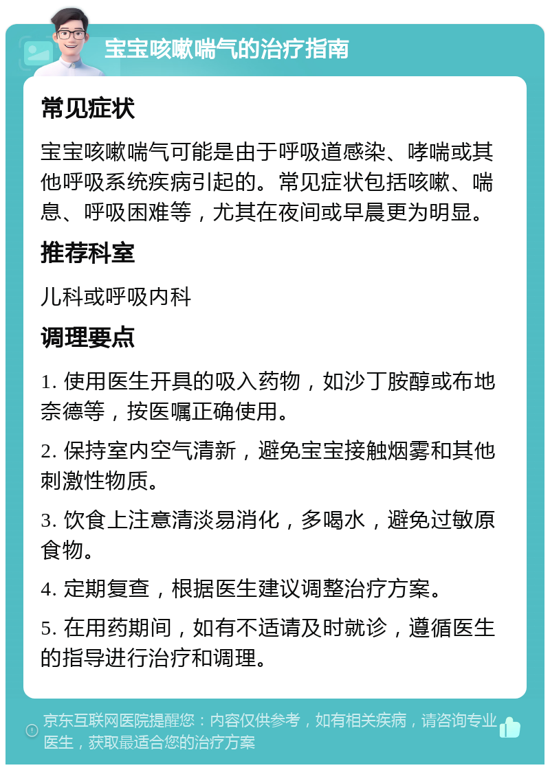 宝宝咳嗽喘气的治疗指南 常见症状 宝宝咳嗽喘气可能是由于呼吸道感染、哮喘或其他呼吸系统疾病引起的。常见症状包括咳嗽、喘息、呼吸困难等，尤其在夜间或早晨更为明显。 推荐科室 儿科或呼吸内科 调理要点 1. 使用医生开具的吸入药物，如沙丁胺醇或布地奈德等，按医嘱正确使用。 2. 保持室内空气清新，避免宝宝接触烟雾和其他刺激性物质。 3. 饮食上注意清淡易消化，多喝水，避免过敏原食物。 4. 定期复查，根据医生建议调整治疗方案。 5. 在用药期间，如有不适请及时就诊，遵循医生的指导进行治疗和调理。