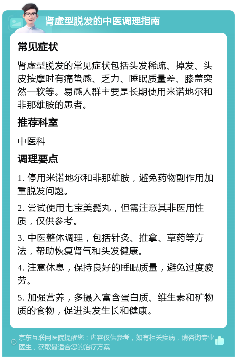 肾虚型脱发的中医调理指南 常见症状 肾虚型脱发的常见症状包括头发稀疏、掉发、头皮按摩时有痛蛰感、乏力、睡眠质量差、膝盖突然一软等。易感人群主要是长期使用米诺地尔和非那雄胺的患者。 推荐科室 中医科 调理要点 1. 停用米诺地尔和非那雄胺，避免药物副作用加重脱发问题。 2. 尝试使用七宝美鬓丸，但需注意其非医用性质，仅供参考。 3. 中医整体调理，包括针灸、推拿、草药等方法，帮助恢复肾气和头发健康。 4. 注意休息，保持良好的睡眠质量，避免过度疲劳。 5. 加强营养，多摄入富含蛋白质、维生素和矿物质的食物，促进头发生长和健康。