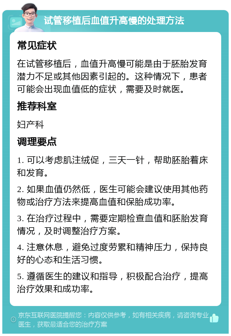 试管移植后血值升高慢的处理方法 常见症状 在试管移植后，血值升高慢可能是由于胚胎发育潜力不足或其他因素引起的。这种情况下，患者可能会出现血值低的症状，需要及时就医。 推荐科室 妇产科 调理要点 1. 可以考虑肌注绒促，三天一针，帮助胚胎着床和发育。 2. 如果血值仍然低，医生可能会建议使用其他药物或治疗方法来提高血值和保胎成功率。 3. 在治疗过程中，需要定期检查血值和胚胎发育情况，及时调整治疗方案。 4. 注意休息，避免过度劳累和精神压力，保持良好的心态和生活习惯。 5. 遵循医生的建议和指导，积极配合治疗，提高治疗效果和成功率。