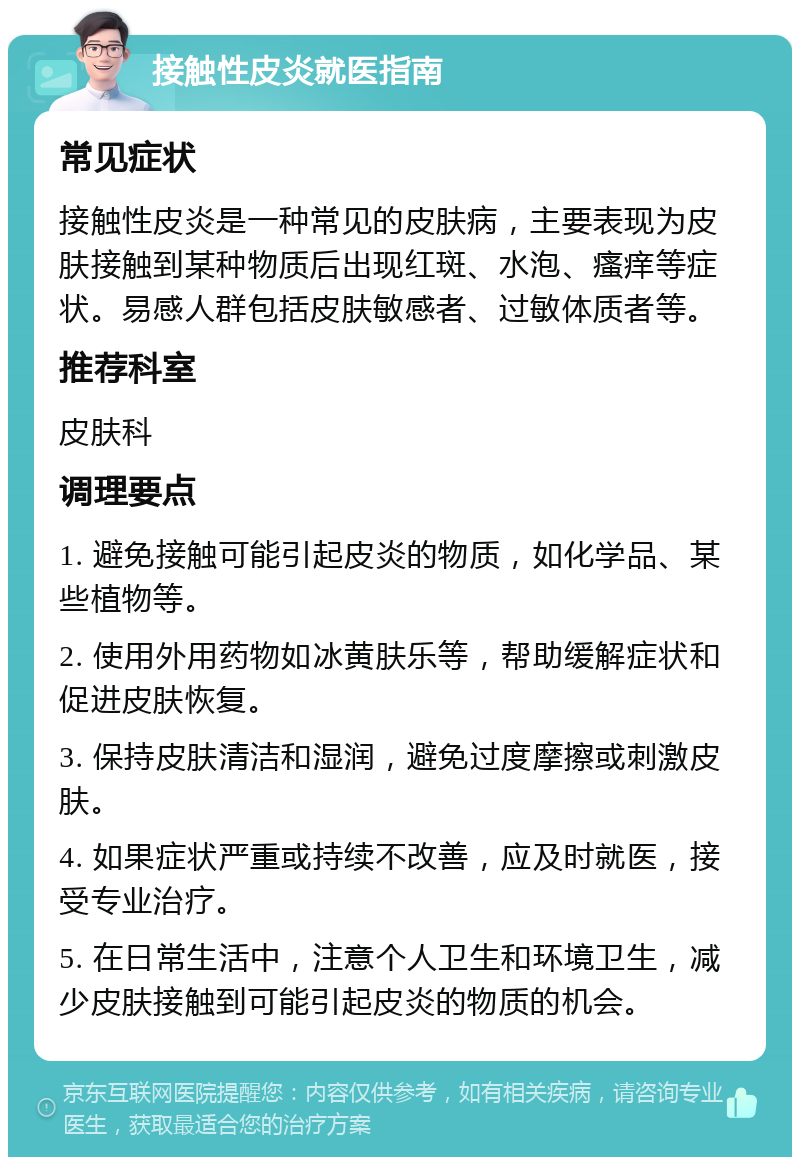 接触性皮炎就医指南 常见症状 接触性皮炎是一种常见的皮肤病，主要表现为皮肤接触到某种物质后出现红斑、水泡、瘙痒等症状。易感人群包括皮肤敏感者、过敏体质者等。 推荐科室 皮肤科 调理要点 1. 避免接触可能引起皮炎的物质，如化学品、某些植物等。 2. 使用外用药物如冰黄肤乐等，帮助缓解症状和促进皮肤恢复。 3. 保持皮肤清洁和湿润，避免过度摩擦或刺激皮肤。 4. 如果症状严重或持续不改善，应及时就医，接受专业治疗。 5. 在日常生活中，注意个人卫生和环境卫生，减少皮肤接触到可能引起皮炎的物质的机会。