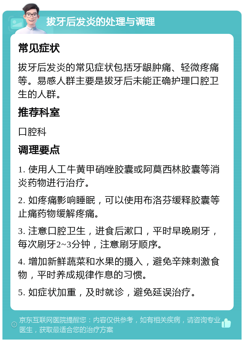 拔牙后发炎的处理与调理 常见症状 拔牙后发炎的常见症状包括牙龈肿痛、轻微疼痛等。易感人群主要是拔牙后未能正确护理口腔卫生的人群。 推荐科室 口腔科 调理要点 1. 使用人工牛黄甲硝唑胶囊或阿莫西林胶囊等消炎药物进行治疗。 2. 如疼痛影响睡眠，可以使用布洛芬缓释胶囊等止痛药物缓解疼痛。 3. 注意口腔卫生，进食后漱口，平时早晚刷牙，每次刷牙2~3分钟，注意刷牙顺序。 4. 增加新鲜蔬菜和水果的摄入，避免辛辣刺激食物，平时养成规律作息的习惯。 5. 如症状加重，及时就诊，避免延误治疗。