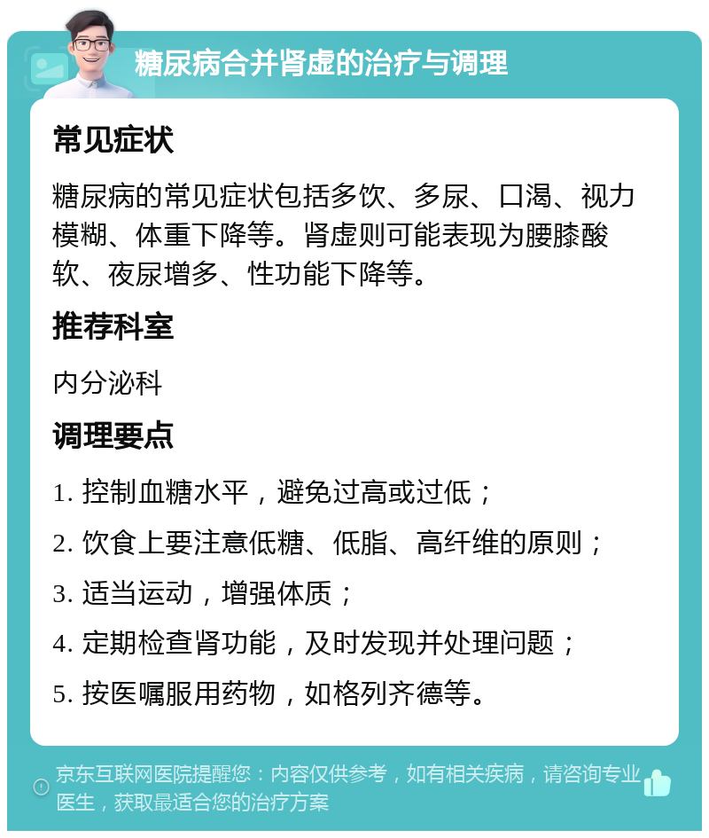 糖尿病合并肾虚的治疗与调理 常见症状 糖尿病的常见症状包括多饮、多尿、口渴、视力模糊、体重下降等。肾虚则可能表现为腰膝酸软、夜尿增多、性功能下降等。 推荐科室 内分泌科 调理要点 1. 控制血糖水平，避免过高或过低； 2. 饮食上要注意低糖、低脂、高纤维的原则； 3. 适当运动，增强体质； 4. 定期检查肾功能，及时发现并处理问题； 5. 按医嘱服用药物，如格列齐德等。