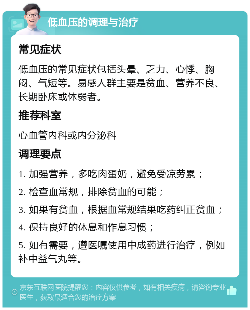 低血压的调理与治疗 常见症状 低血压的常见症状包括头晕、乏力、心悸、胸闷、气短等。易感人群主要是贫血、营养不良、长期卧床或体弱者。 推荐科室 心血管内科或内分泌科 调理要点 1. 加强营养，多吃肉蛋奶，避免受凉劳累； 2. 检查血常规，排除贫血的可能； 3. 如果有贫血，根据血常规结果吃药纠正贫血； 4. 保持良好的休息和作息习惯； 5. 如有需要，遵医嘱使用中成药进行治疗，例如补中益气丸等。