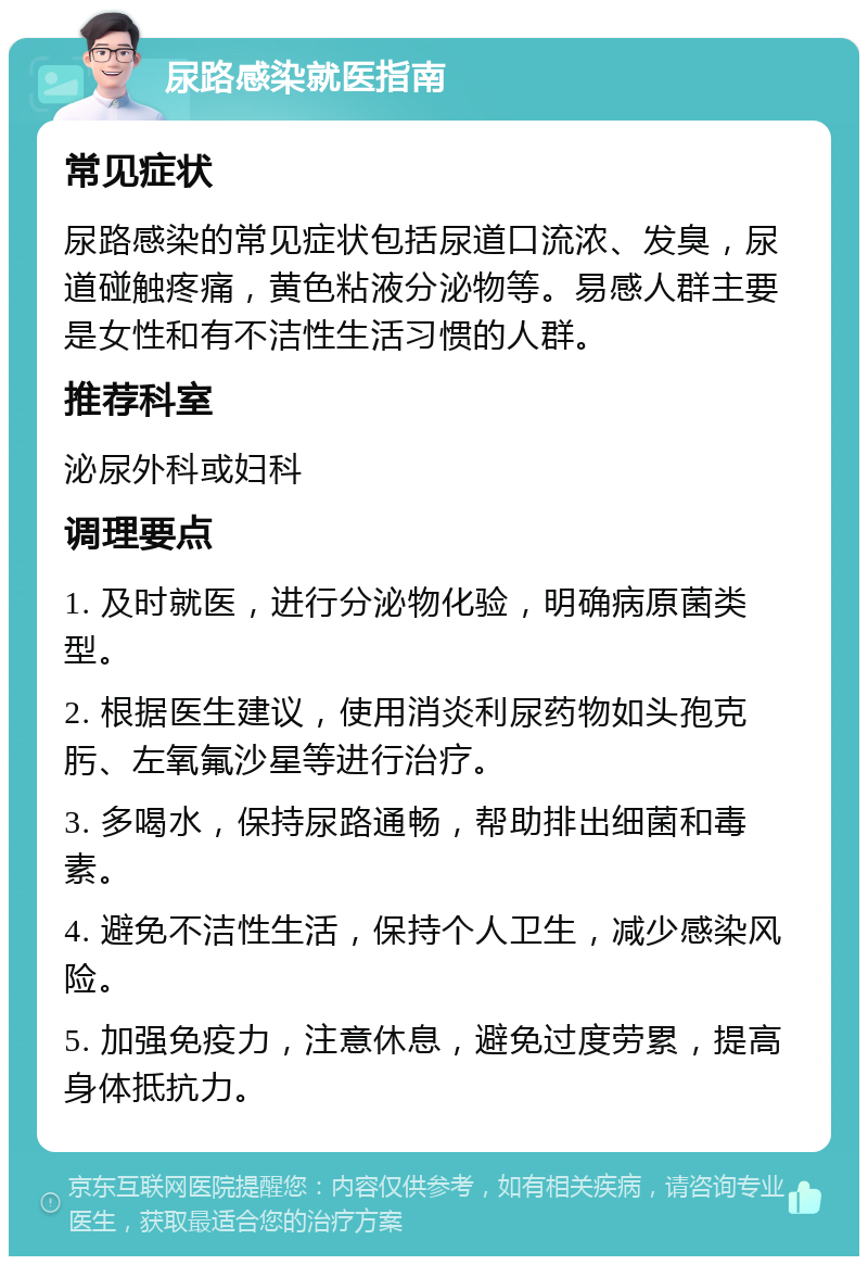 尿路感染就医指南 常见症状 尿路感染的常见症状包括尿道口流浓、发臭，尿道碰触疼痛，黄色粘液分泌物等。易感人群主要是女性和有不洁性生活习惯的人群。 推荐科室 泌尿外科或妇科 调理要点 1. 及时就医，进行分泌物化验，明确病原菌类型。 2. 根据医生建议，使用消炎利尿药物如头孢克肟、左氧氟沙星等进行治疗。 3. 多喝水，保持尿路通畅，帮助排出细菌和毒素。 4. 避免不洁性生活，保持个人卫生，减少感染风险。 5. 加强免疫力，注意休息，避免过度劳累，提高身体抵抗力。