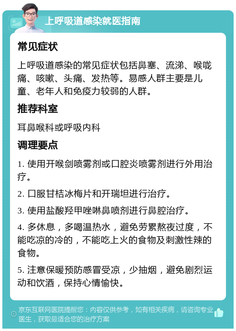 上呼吸道感染就医指南 常见症状 上呼吸道感染的常见症状包括鼻塞、流涕、喉咙痛、咳嗽、头痛、发热等。易感人群主要是儿童、老年人和免疫力较弱的人群。 推荐科室 耳鼻喉科或呼吸内科 调理要点 1. 使用开喉剑喷雾剂或口腔炎喷雾剂进行外用治疗。 2. 口服甘桔冰梅片和开瑞坦进行治疗。 3. 使用盐酸羟甲唑啉鼻喷剂进行鼻腔治疗。 4. 多休息，多喝温热水，避免劳累熬夜过度，不能吃凉的冷的，不能吃上火的食物及刺激性辣的食物。 5. 注意保暖预防感冒受凉，少抽烟，避免剧烈运动和饮酒，保持心情愉快。