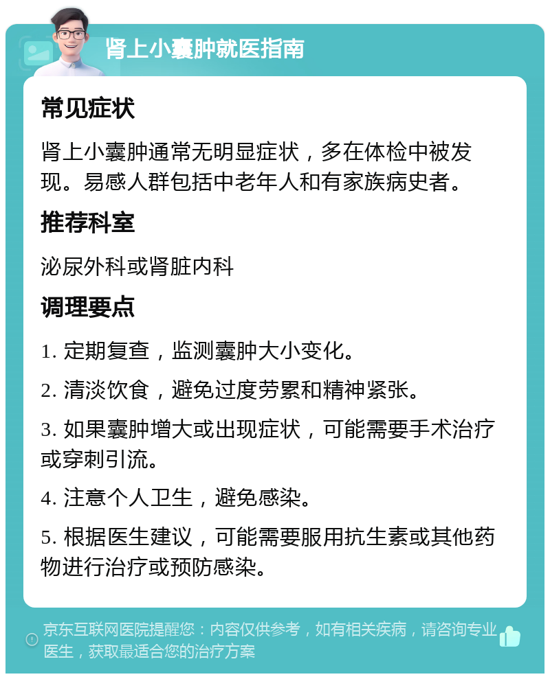 肾上小囊肿就医指南 常见症状 肾上小囊肿通常无明显症状，多在体检中被发现。易感人群包括中老年人和有家族病史者。 推荐科室 泌尿外科或肾脏内科 调理要点 1. 定期复查，监测囊肿大小变化。 2. 清淡饮食，避免过度劳累和精神紧张。 3. 如果囊肿增大或出现症状，可能需要手术治疗或穿刺引流。 4. 注意个人卫生，避免感染。 5. 根据医生建议，可能需要服用抗生素或其他药物进行治疗或预防感染。