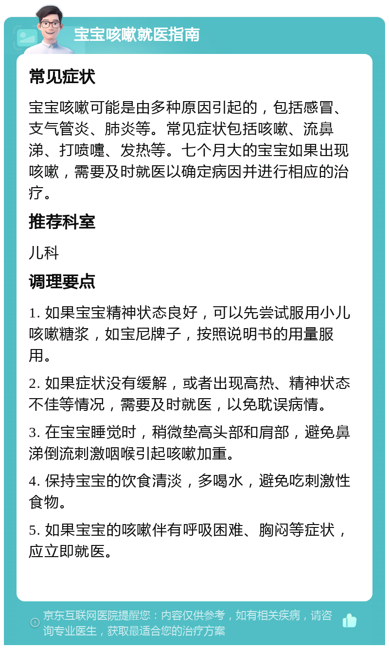 宝宝咳嗽就医指南 常见症状 宝宝咳嗽可能是由多种原因引起的，包括感冒、支气管炎、肺炎等。常见症状包括咳嗽、流鼻涕、打喷嚏、发热等。七个月大的宝宝如果出现咳嗽，需要及时就医以确定病因并进行相应的治疗。 推荐科室 儿科 调理要点 1. 如果宝宝精神状态良好，可以先尝试服用小儿咳嗽糖浆，如宝尼牌子，按照说明书的用量服用。 2. 如果症状没有缓解，或者出现高热、精神状态不佳等情况，需要及时就医，以免耽误病情。 3. 在宝宝睡觉时，稍微垫高头部和肩部，避免鼻涕倒流刺激咽喉引起咳嗽加重。 4. 保持宝宝的饮食清淡，多喝水，避免吃刺激性食物。 5. 如果宝宝的咳嗽伴有呼吸困难、胸闷等症状，应立即就医。