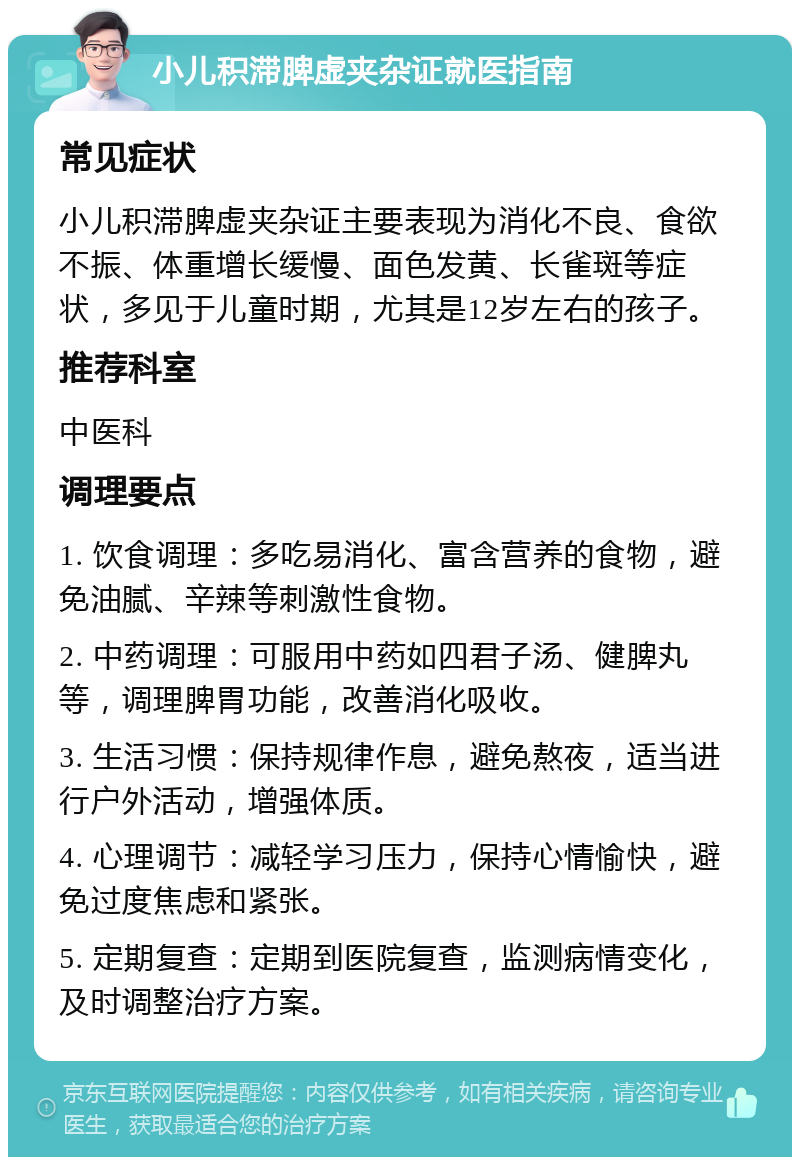 小儿积滞脾虚夹杂证就医指南 常见症状 小儿积滞脾虚夹杂证主要表现为消化不良、食欲不振、体重增长缓慢、面色发黄、长雀斑等症状，多见于儿童时期，尤其是12岁左右的孩子。 推荐科室 中医科 调理要点 1. 饮食调理：多吃易消化、富含营养的食物，避免油腻、辛辣等刺激性食物。 2. 中药调理：可服用中药如四君子汤、健脾丸等，调理脾胃功能，改善消化吸收。 3. 生活习惯：保持规律作息，避免熬夜，适当进行户外活动，增强体质。 4. 心理调节：减轻学习压力，保持心情愉快，避免过度焦虑和紧张。 5. 定期复查：定期到医院复查，监测病情变化，及时调整治疗方案。