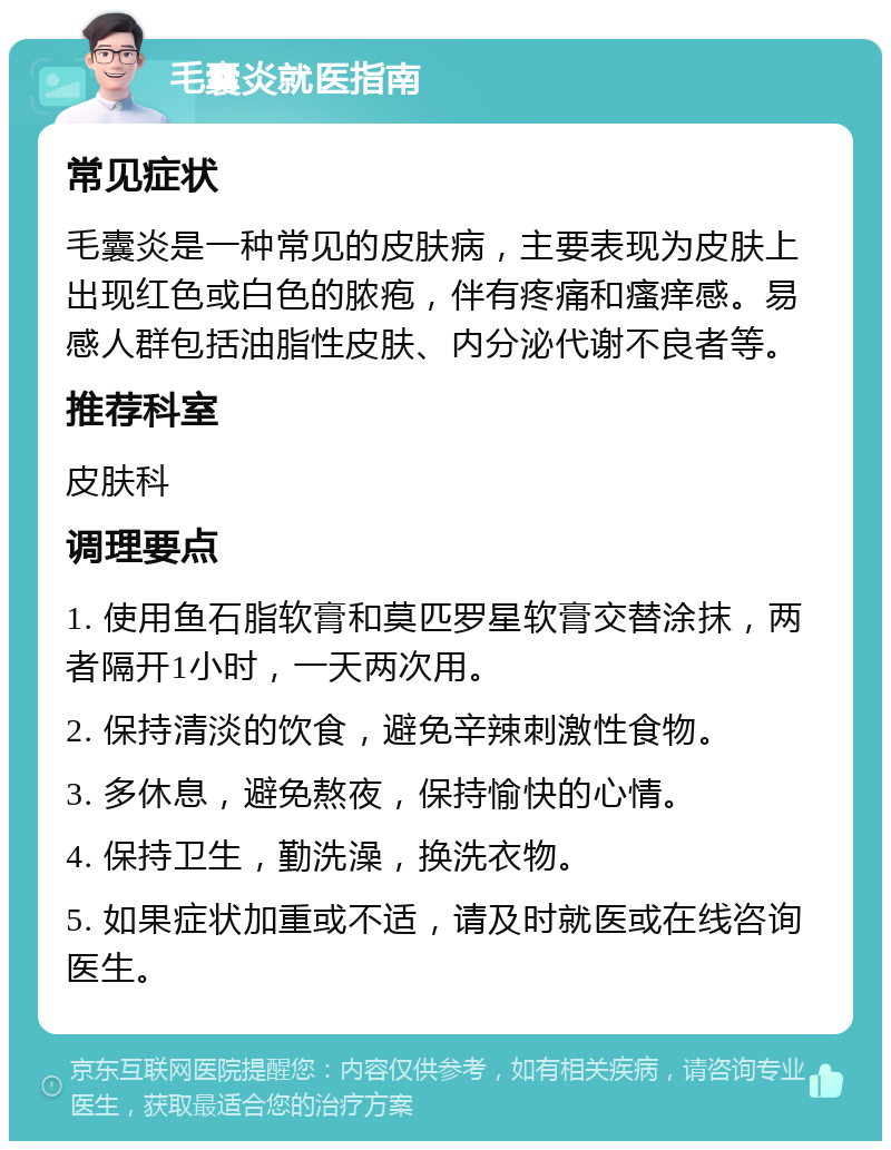 毛囊炎就医指南 常见症状 毛囊炎是一种常见的皮肤病，主要表现为皮肤上出现红色或白色的脓疱，伴有疼痛和瘙痒感。易感人群包括油脂性皮肤、内分泌代谢不良者等。 推荐科室 皮肤科 调理要点 1. 使用鱼石脂软膏和莫匹罗星软膏交替涂抹，两者隔开1小时，一天两次用。 2. 保持清淡的饮食，避免辛辣刺激性食物。 3. 多休息，避免熬夜，保持愉快的心情。 4. 保持卫生，勤洗澡，换洗衣物。 5. 如果症状加重或不适，请及时就医或在线咨询医生。