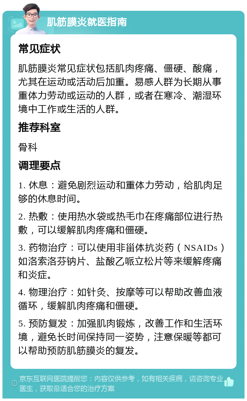 肌筋膜炎就医指南 常见症状 肌筋膜炎常见症状包括肌肉疼痛、僵硬、酸痛，尤其在运动或活动后加重。易感人群为长期从事重体力劳动或运动的人群，或者在寒冷、潮湿环境中工作或生活的人群。 推荐科室 骨科 调理要点 1. 休息：避免剧烈运动和重体力劳动，给肌肉足够的休息时间。 2. 热敷：使用热水袋或热毛巾在疼痛部位进行热敷，可以缓解肌肉疼痛和僵硬。 3. 药物治疗：可以使用非甾体抗炎药（NSAIDs）如洛索洛芬钠片、盐酸乙哌立松片等来缓解疼痛和炎症。 4. 物理治疗：如针灸、按摩等可以帮助改善血液循环，缓解肌肉疼痛和僵硬。 5. 预防复发：加强肌肉锻炼，改善工作和生活环境，避免长时间保持同一姿势，注意保暖等都可以帮助预防肌筋膜炎的复发。