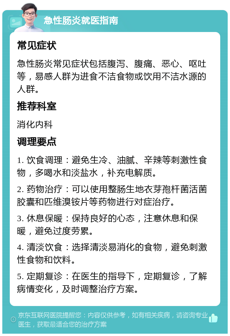 急性肠炎就医指南 常见症状 急性肠炎常见症状包括腹泻、腹痛、恶心、呕吐等，易感人群为进食不洁食物或饮用不洁水源的人群。 推荐科室 消化内科 调理要点 1. 饮食调理：避免生冷、油腻、辛辣等刺激性食物，多喝水和淡盐水，补充电解质。 2. 药物治疗：可以使用整肠生地衣芽孢杆菌活菌胶囊和匹维溴铵片等药物进行对症治疗。 3. 休息保暖：保持良好的心态，注意休息和保暖，避免过度劳累。 4. 清淡饮食：选择清淡易消化的食物，避免刺激性食物和饮料。 5. 定期复诊：在医生的指导下，定期复诊，了解病情变化，及时调整治疗方案。