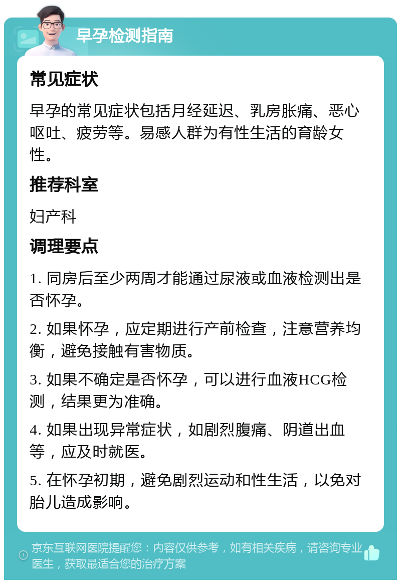 早孕检测指南 常见症状 早孕的常见症状包括月经延迟、乳房胀痛、恶心呕吐、疲劳等。易感人群为有性生活的育龄女性。 推荐科室 妇产科 调理要点 1. 同房后至少两周才能通过尿液或血液检测出是否怀孕。 2. 如果怀孕，应定期进行产前检查，注意营养均衡，避免接触有害物质。 3. 如果不确定是否怀孕，可以进行血液HCG检测，结果更为准确。 4. 如果出现异常症状，如剧烈腹痛、阴道出血等，应及时就医。 5. 在怀孕初期，避免剧烈运动和性生活，以免对胎儿造成影响。