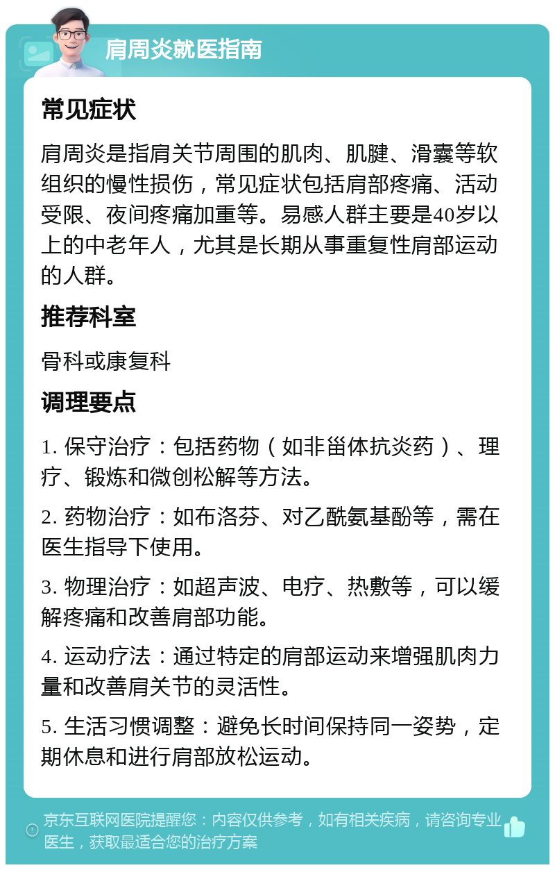 肩周炎就医指南 常见症状 肩周炎是指肩关节周围的肌肉、肌腱、滑囊等软组织的慢性损伤，常见症状包括肩部疼痛、活动受限、夜间疼痛加重等。易感人群主要是40岁以上的中老年人，尤其是长期从事重复性肩部运动的人群。 推荐科室 骨科或康复科 调理要点 1. 保守治疗：包括药物（如非甾体抗炎药）、理疗、锻炼和微创松解等方法。 2. 药物治疗：如布洛芬、对乙酰氨基酚等，需在医生指导下使用。 3. 物理治疗：如超声波、电疗、热敷等，可以缓解疼痛和改善肩部功能。 4. 运动疗法：通过特定的肩部运动来增强肌肉力量和改善肩关节的灵活性。 5. 生活习惯调整：避免长时间保持同一姿势，定期休息和进行肩部放松运动。