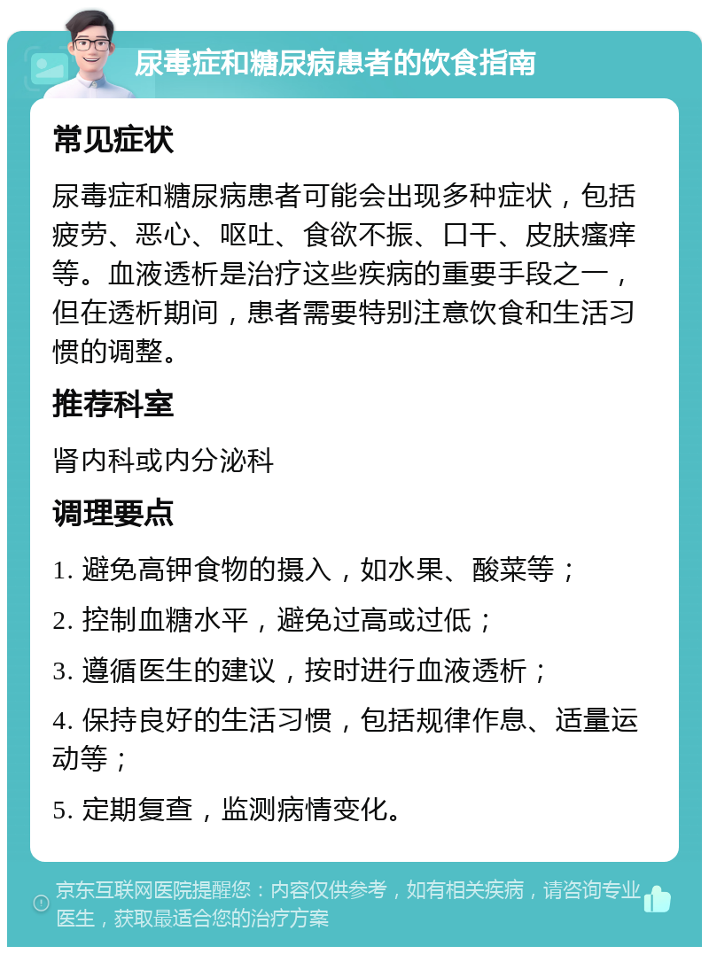 尿毒症和糖尿病患者的饮食指南 常见症状 尿毒症和糖尿病患者可能会出现多种症状，包括疲劳、恶心、呕吐、食欲不振、口干、皮肤瘙痒等。血液透析是治疗这些疾病的重要手段之一，但在透析期间，患者需要特别注意饮食和生活习惯的调整。 推荐科室 肾内科或内分泌科 调理要点 1. 避免高钾食物的摄入，如水果、酸菜等； 2. 控制血糖水平，避免过高或过低； 3. 遵循医生的建议，按时进行血液透析； 4. 保持良好的生活习惯，包括规律作息、适量运动等； 5. 定期复查，监测病情变化。