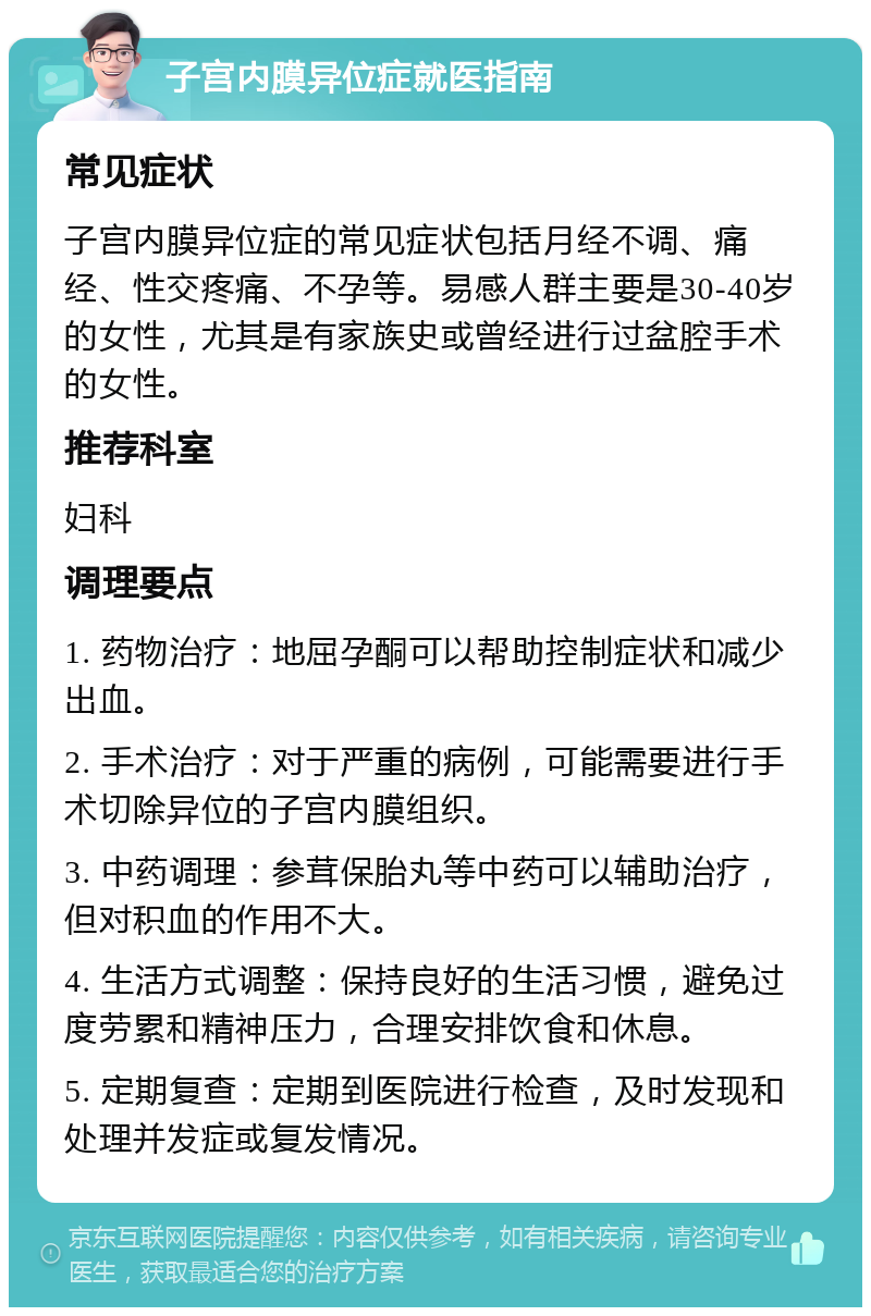 子宫内膜异位症就医指南 常见症状 子宫内膜异位症的常见症状包括月经不调、痛经、性交疼痛、不孕等。易感人群主要是30-40岁的女性，尤其是有家族史或曾经进行过盆腔手术的女性。 推荐科室 妇科 调理要点 1. 药物治疗：地屈孕酮可以帮助控制症状和减少出血。 2. 手术治疗：对于严重的病例，可能需要进行手术切除异位的子宫内膜组织。 3. 中药调理：参茸保胎丸等中药可以辅助治疗，但对积血的作用不大。 4. 生活方式调整：保持良好的生活习惯，避免过度劳累和精神压力，合理安排饮食和休息。 5. 定期复查：定期到医院进行检查，及时发现和处理并发症或复发情况。